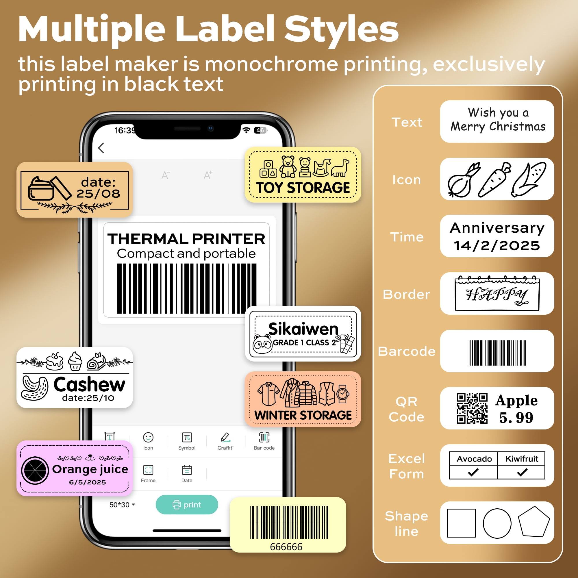 Multiple Label Styles  
this label maker is monochrome printing, exclusively printing in black text  

Wish you a Merry Christmas  

date: 25/08  
TOY STORAGE  

16:39  
THERMAL PRINTER  
Compact and portable  

Anniversary  
14/2/2025  

Sikaiwen  
GRADE 1 CLASS 2  

Border  
HAPPY  

Barcode  
Cashew  
date: 25/10  

QR Code  
Apple  
5.99  

Excel Form  
Avocado  
Kiwi fruit  

Shape line  

Orange juice  
6/5/2025  
50+30  
print  
666666