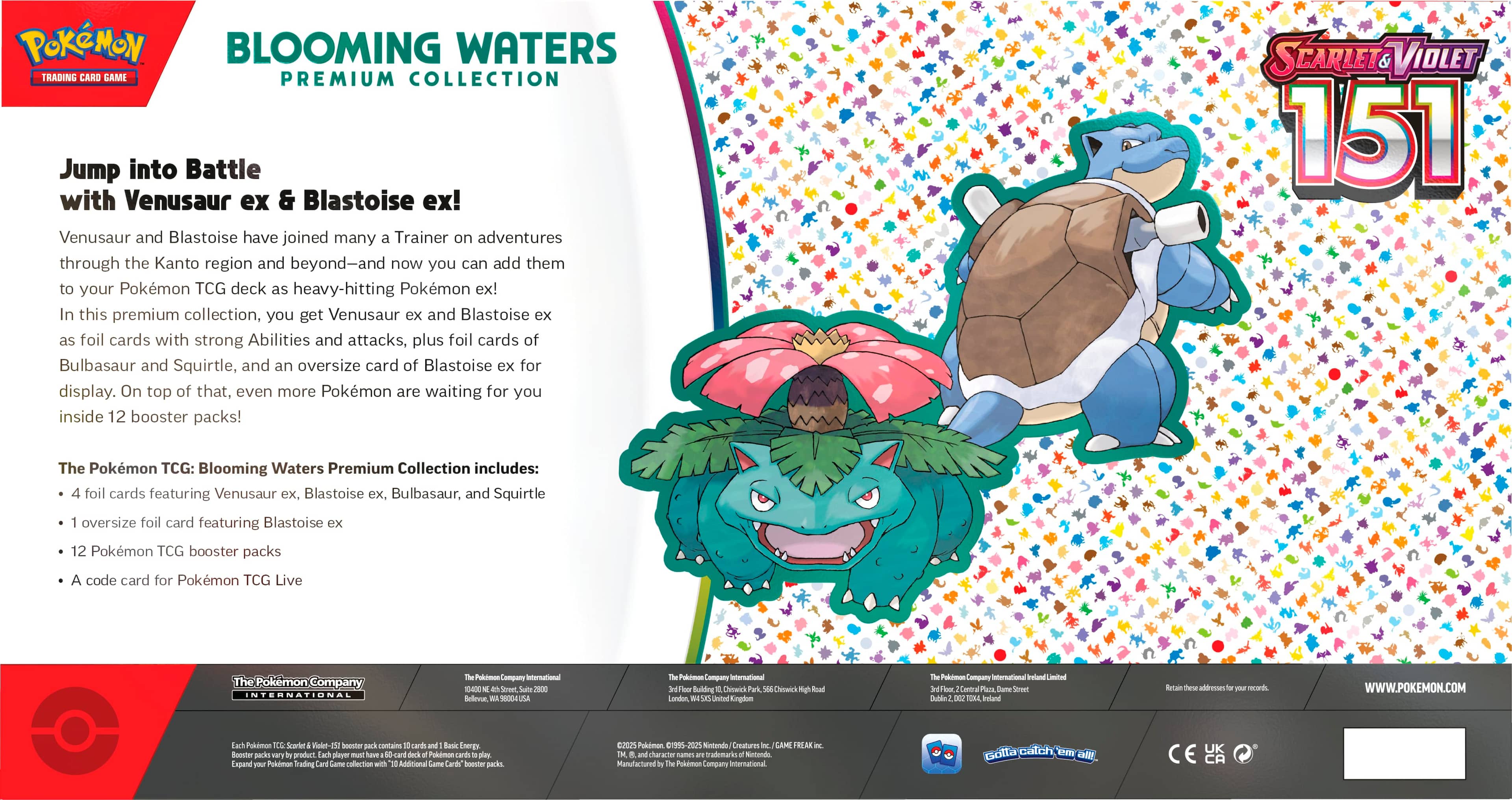 Pokemon Blooming Waters Trading Card Game Premium Collection: Jump into Battle with Venusaur ex & Blastoise ex! Venusaur and Blastoise have joined many Trainers on adventures through the Kanto region and beyond - and now you can add them to your Pokemon TCG deck as heavy-hitting Pokemon ex! In this premium collection, you get Venusaur ex and Blastoise ex as foil cards with strong Abilities and attacks, plus foil cards of Bulbasaur and Squirtle, and an oversize card of Blastoise ex for display. On top of that, even more Pokemon are waiting for you inside 12 booster packs! Scarlet Violet 151 The Pokemon TCG: Blooming Waters Premium Collection includes: foil cards featuring Venusaur ex, Blastoise ex, Bulbasaur, and Squirtle; oversize foil card featuring Blastoise ex; 12 Pokemon TCG booster packs; code card for Pokemon TCG Live. The Pokemon Company International.