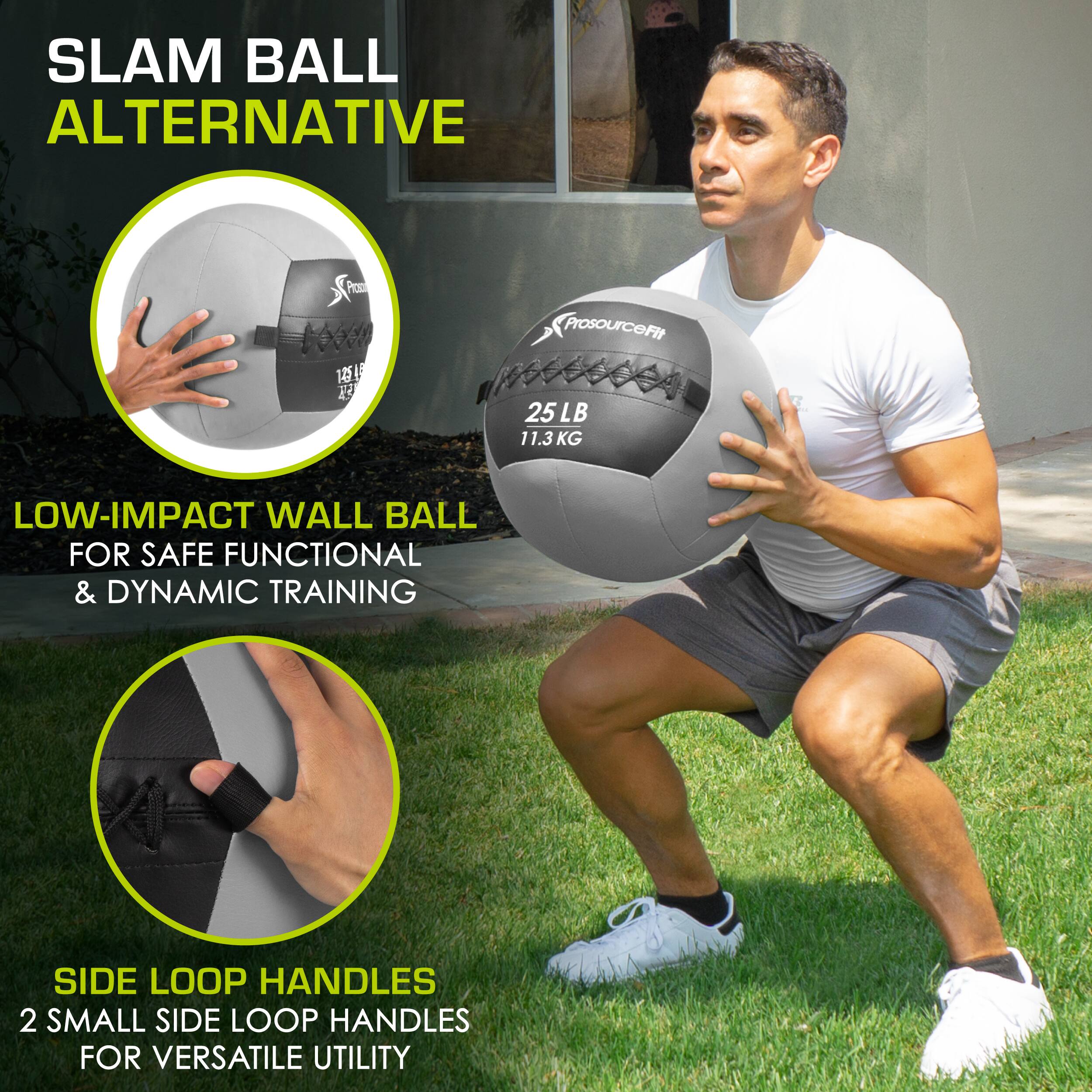 SLAM BALL ALTERNATIVE
ProsourceFit 25 LB 11.3 KG
LOW-IMPACT WALL BALL FOR SAFE FUNCTIONAL & DYNAMIC TRAINING
SIDE LOOP HANDLES 2 SMALL SIDE LOOP HANDLES FOR VERSATILE UTILITY