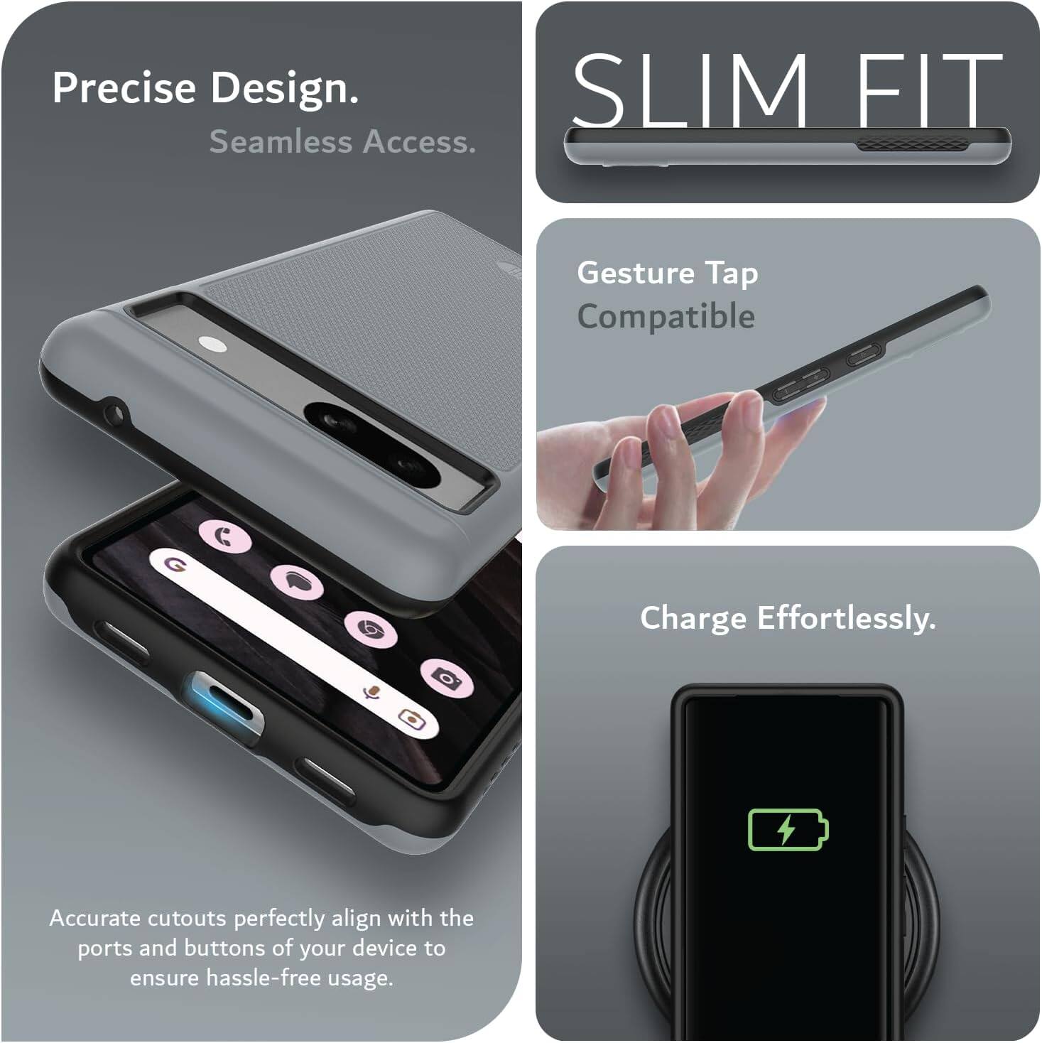 Precise Design.  
Seamless Access.  

SLIM FIT  

Gesture Tap Compatible  

Charge Effortlessly.  

Accurate cutouts perfectly align with the ports and buttons of your device to ensure hassle-free usage.