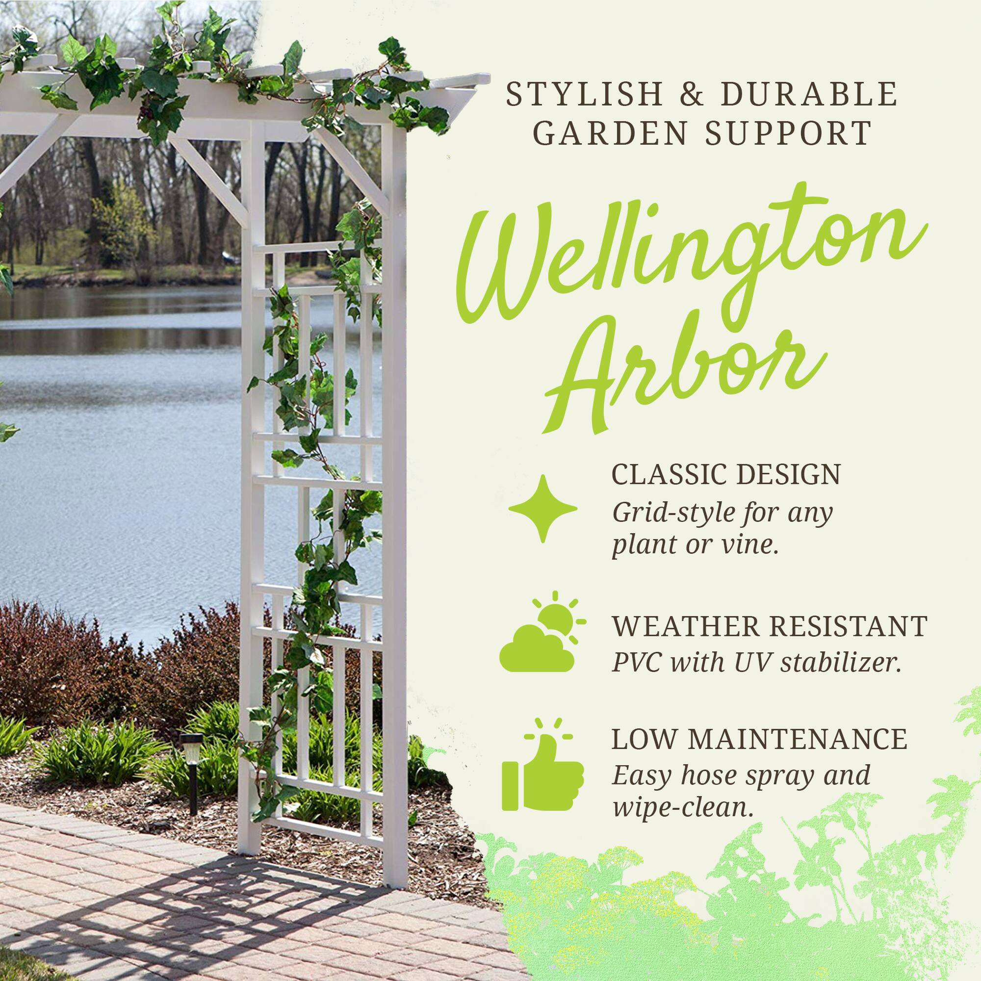 STYLISH & DURABLE GARDEN SUPPORT

Wellington Arbor

CLASSIC DESIGN
Grid-style for any plant or vine.

WEATHER RESISTANT
PVC with UV stabilizer.

LOW MAINTENANCE
Easy hose spray and wipe-clean.