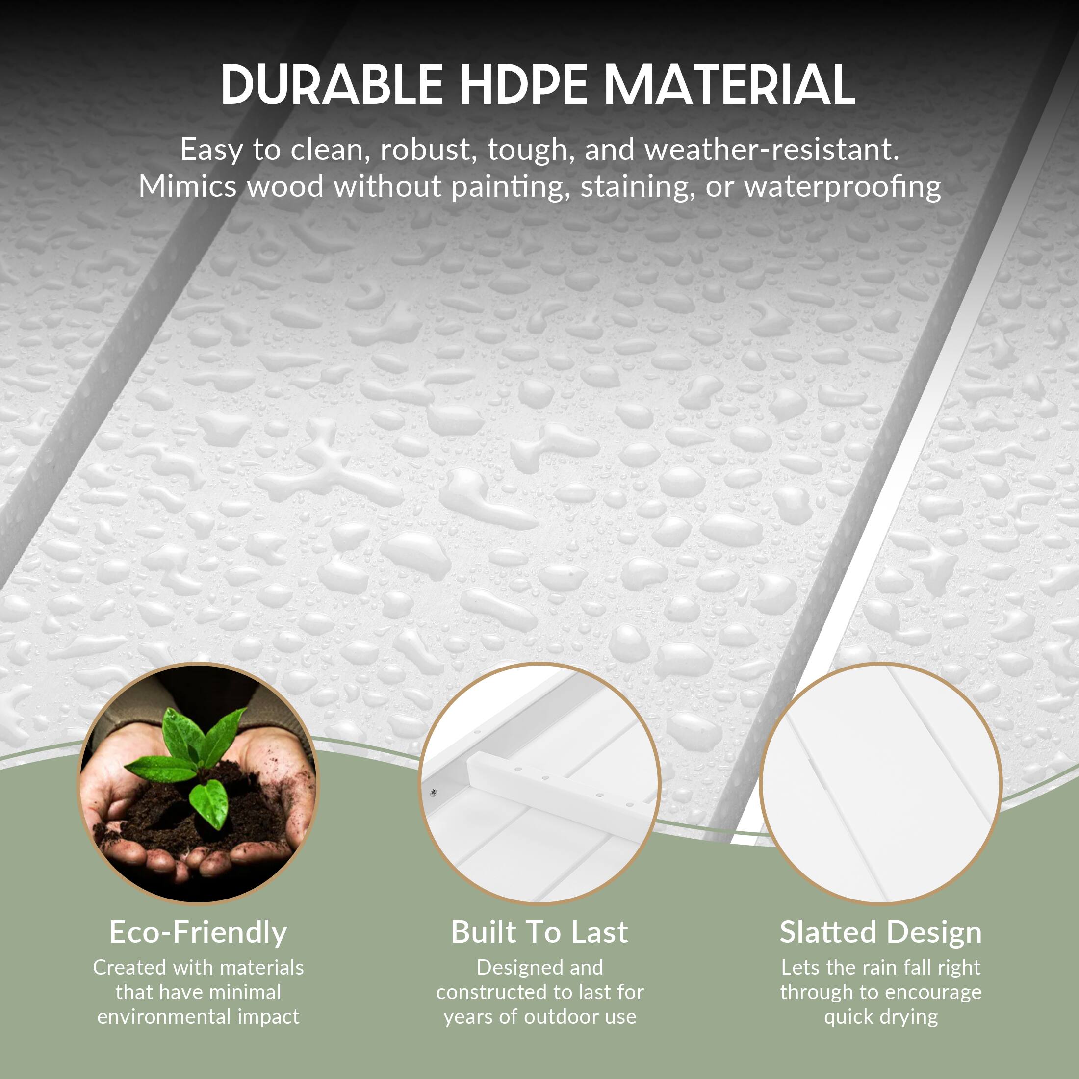 DURABLE HDPE MATERIAL  
Easy to clean, robust, tough, and weather-resistant. Mimics wood without painting, staining, or waterproofing.

Eco-Friendly  
Created with materials that have minimal environmental impact

Built To Last  
Designed and constructed to last for years of outdoor use

Slatted Design  
Lets the rain fall right through to encourage quick drying