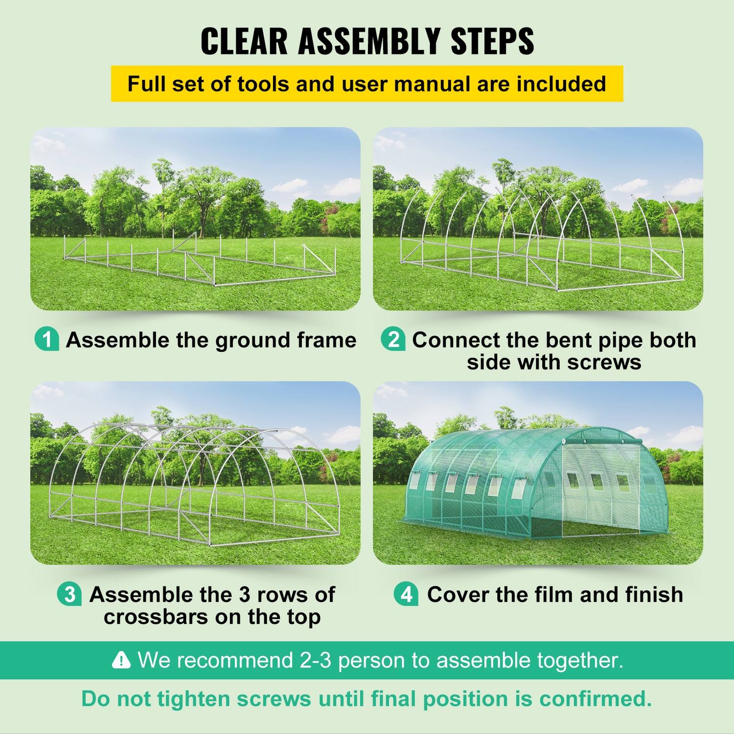 CLEAR ASSEMBLY STEPS  
Full set of tools and user manual are included  

1. Assemble the ground frame  
2. Connect the bent pipe both side with screws  
3. Assemble the 3 rows of crossbars on the top  
4. Cover the film and finish  

We recommend 2-3 person to assemble together.  
Do not tighten screws until final position is confirmed.