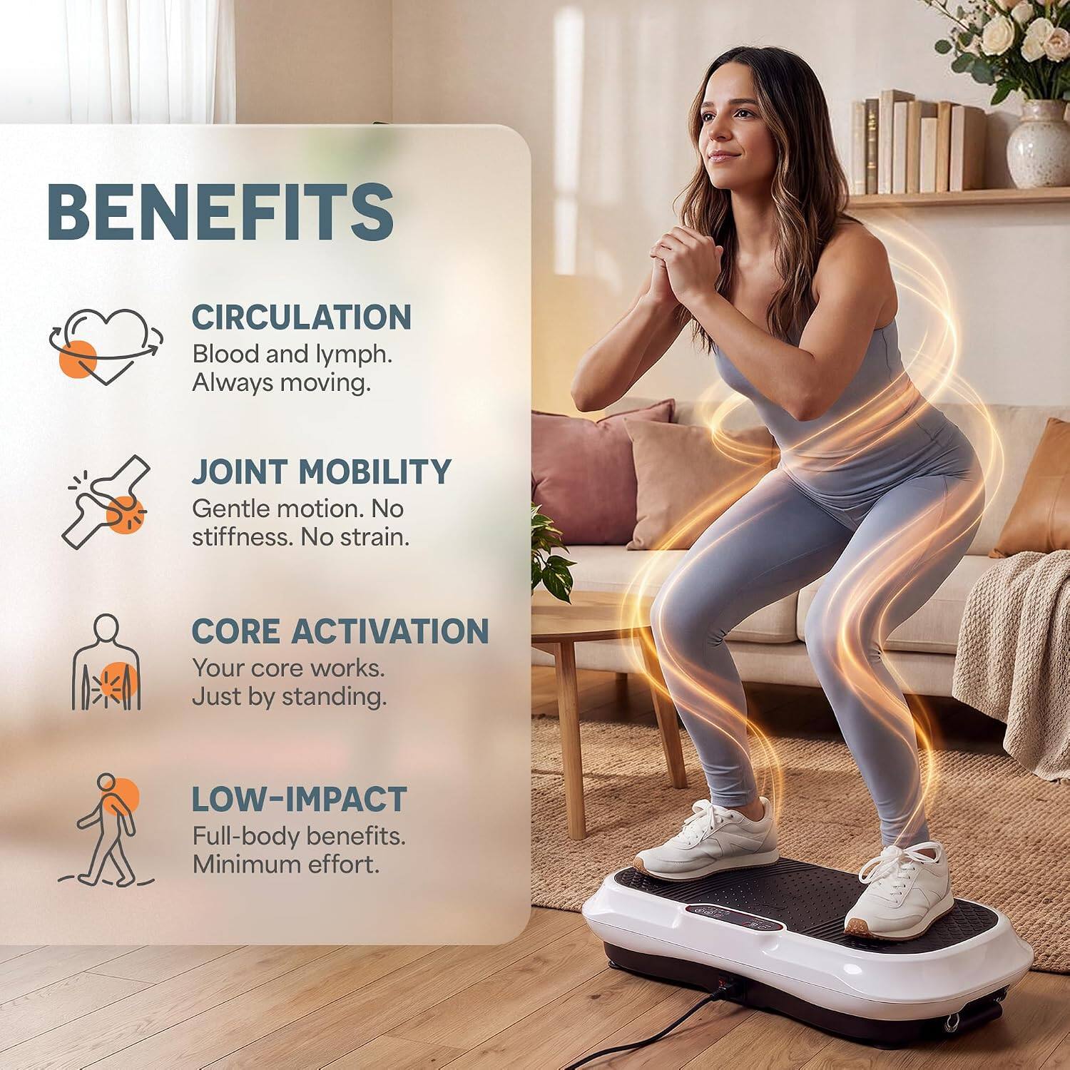 BENEFITS

CIRCULATION
Blood and lymph. Always moving.

JOINT MOBILITY
Gentle motion. No stiffness. No strain.

CORE ACTIVATION
Your core works. Just by standing.

LOW-IMPACT
Full-body benefits. Minimum effort.