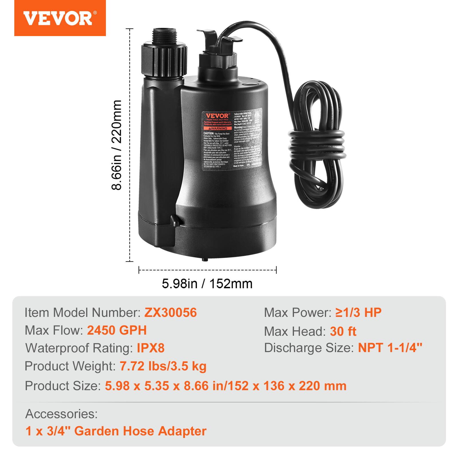 VEVOR 220mm / 8.66in

Item Model Number: ZX30056
Max Power: 21/3 HP
Max Flow: 2450 GPH
Max Head: 30 ft
Waterproof Rating: IPX8
Discharge Size: NPT 1-1/4"
Product Weight: 7.72 lbs/3.5 kg
Product Size: 5.98 x 5.35 x 8.66 in/152 x 136 x 220 mm
Accessories: 1 x 3/4" Garden Hose Adapter