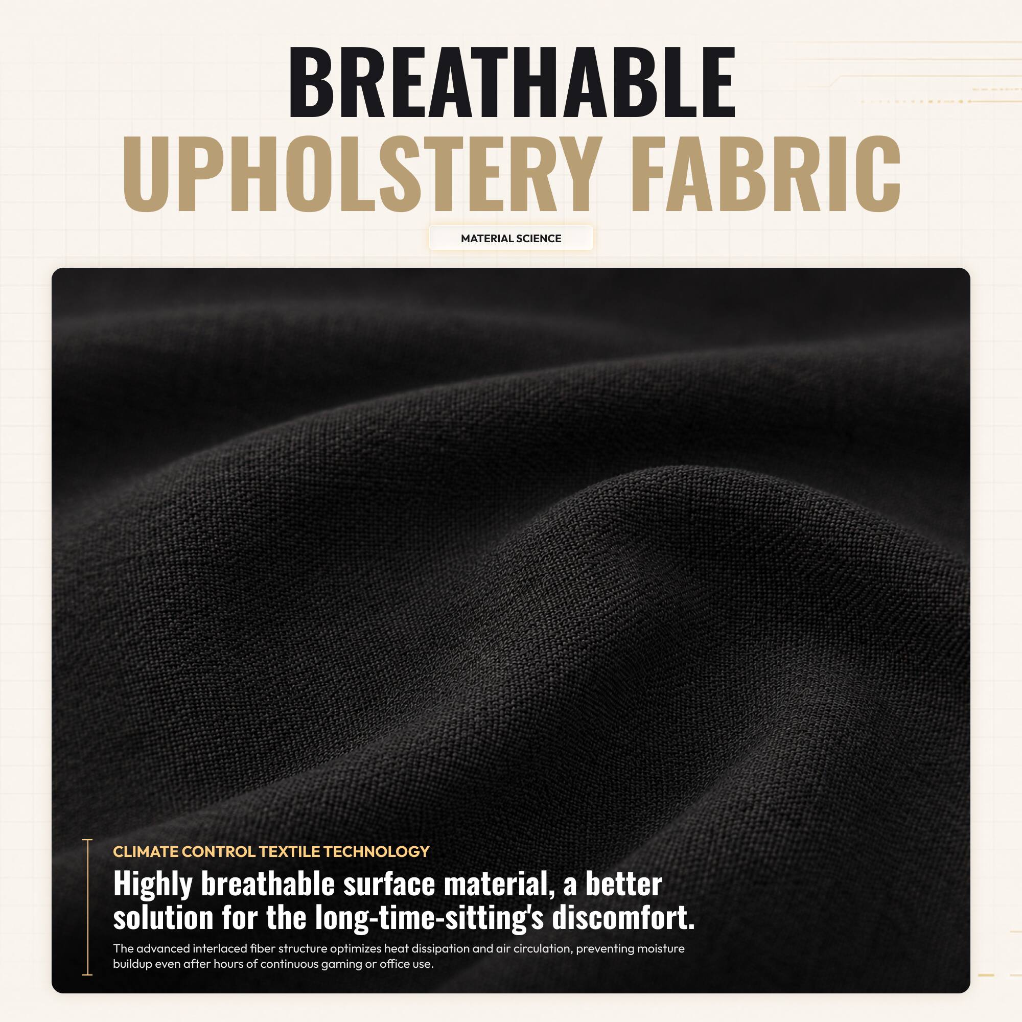 BREATHABLE UPHOLSTERY FABRIC MATERIAL SCIENCE CLIMATE CONTROL TEXTILE TECHNOLOGY

Highly breathable surface material, a better solution for the long-time-sitting's discomfort. The advanced interlaced fiber structure optimizes heat dissipation and air circulation, preventing moisture buildup even after hours of continuous gaming or office use.