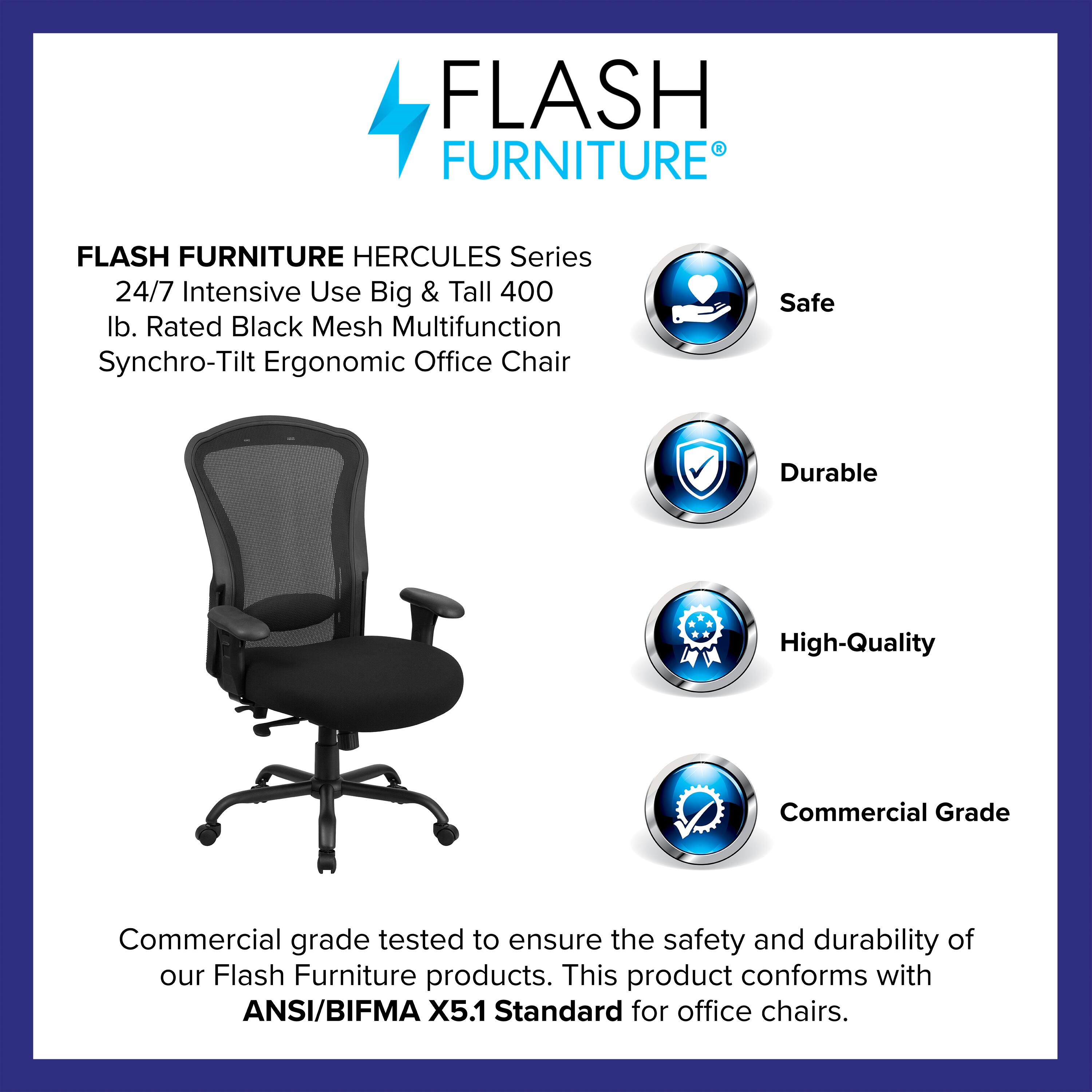 FLASH FURNITURE HERCULES Series 24/7 Intensive Use Big & Tall 400 lb. Rated Black Mesh Multifunction Synchro-Tilt Ergonomic Office Chair

Safe  
Durable  
High-Quality  
Commercial Grade

Commercial grade tested to ensure the safety and durability of our Flash Furniture products. This product conforms with ANSI/BIFMA X5.1 Standard for office chairs.