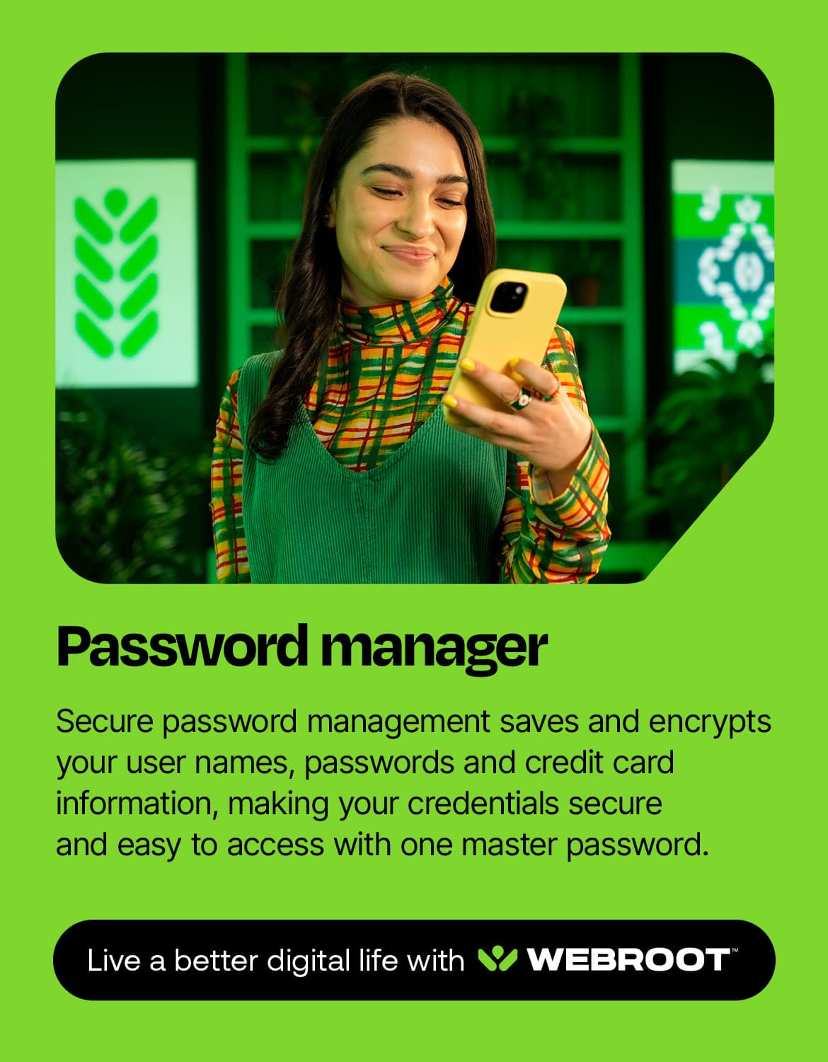 Password Manager: Secure password management saves and encrypts your user names, passwords, and credit card information, making your credentials secure and easy to access with one master password. Live a better digital life with WEBROOT.
