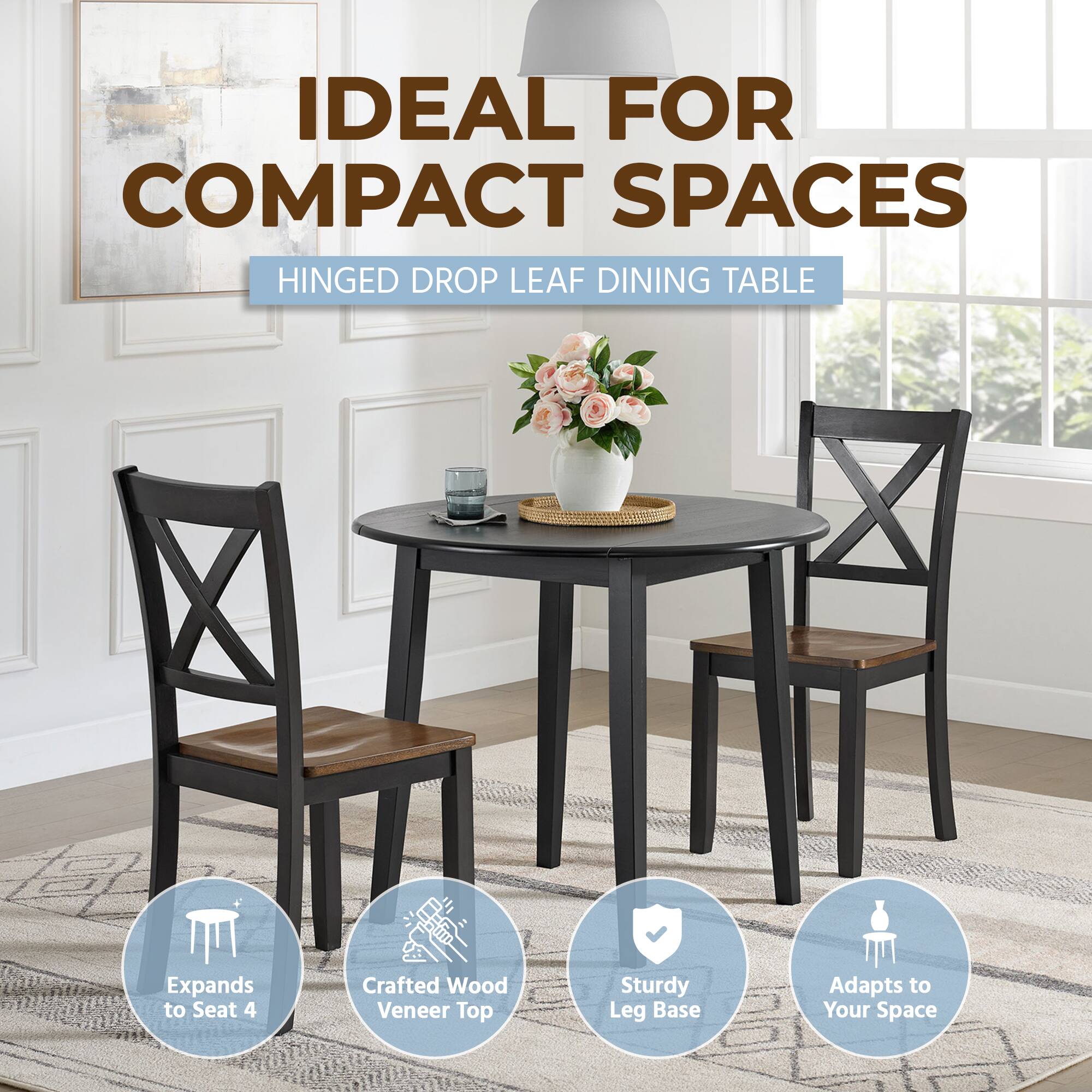 IDEAL FOR COMPACT SPACES  
HINGED DROP LEAF DINING TABLE  
Expands to Seat 4  
Crafted Wood Veneer Top  
Sturdy Leg Base  
Adapts to Your Space