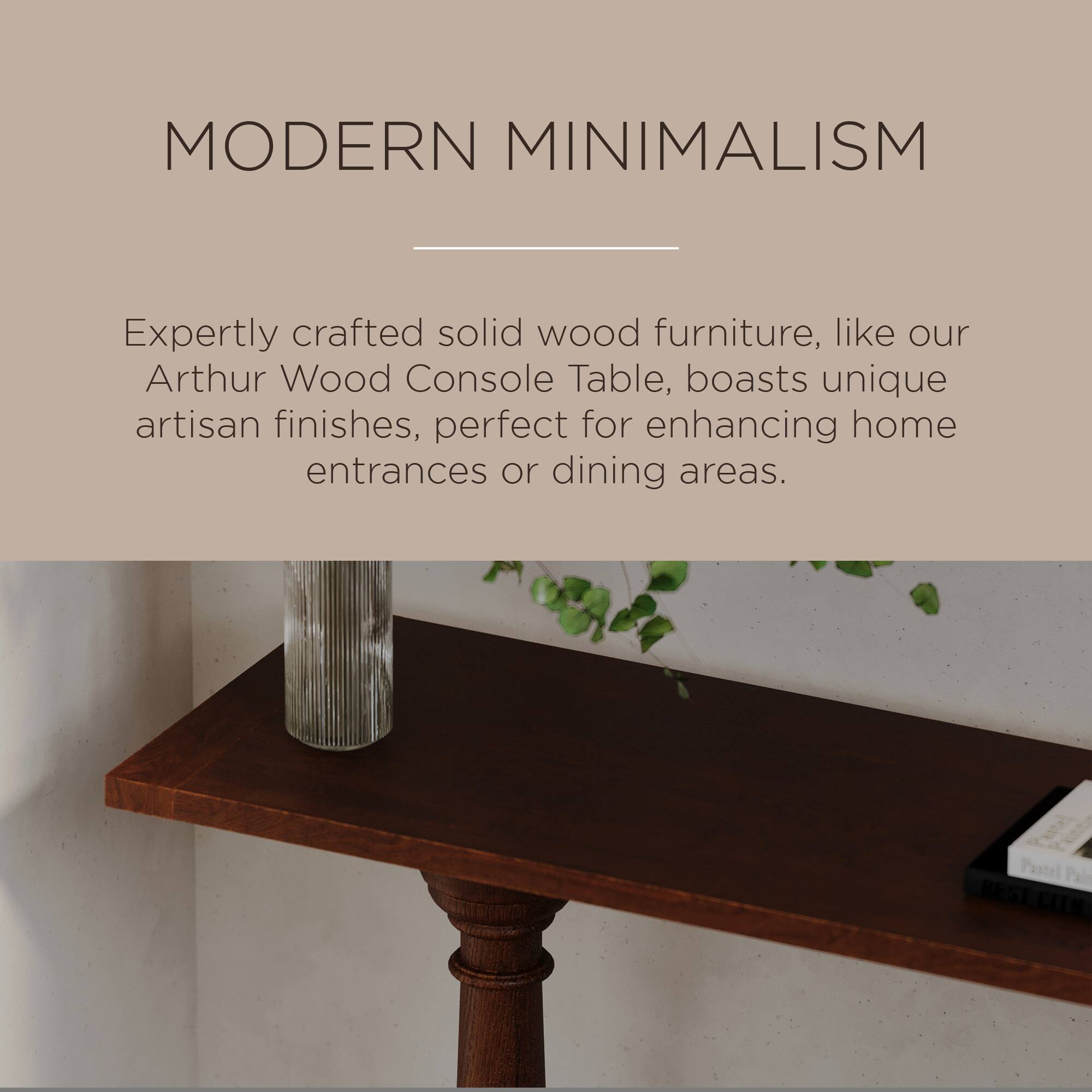 MODERN MINIMALISM

Expertly crafted solid wood furniture, like our Arthur Wood Console Table, boasts unique artisan finishes, perfect for enhancing home entrances or dining areas.