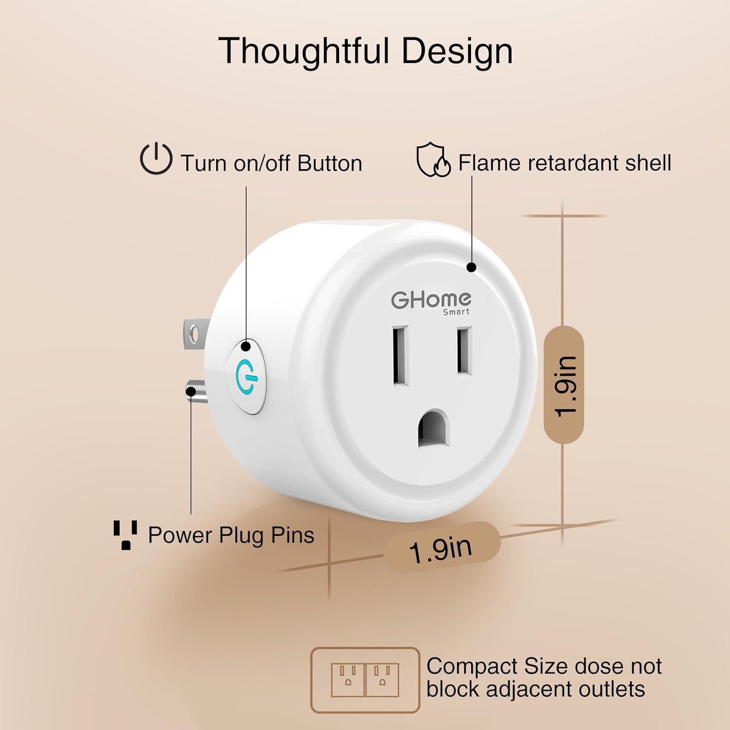 Thoughtful Design  
- Turn on/off Button  
- Flame retardant shell  
- Power Plug Pins  
- Compact Size does not block adjacent outlets  

GHome Smart  
1.9in  
1.9in