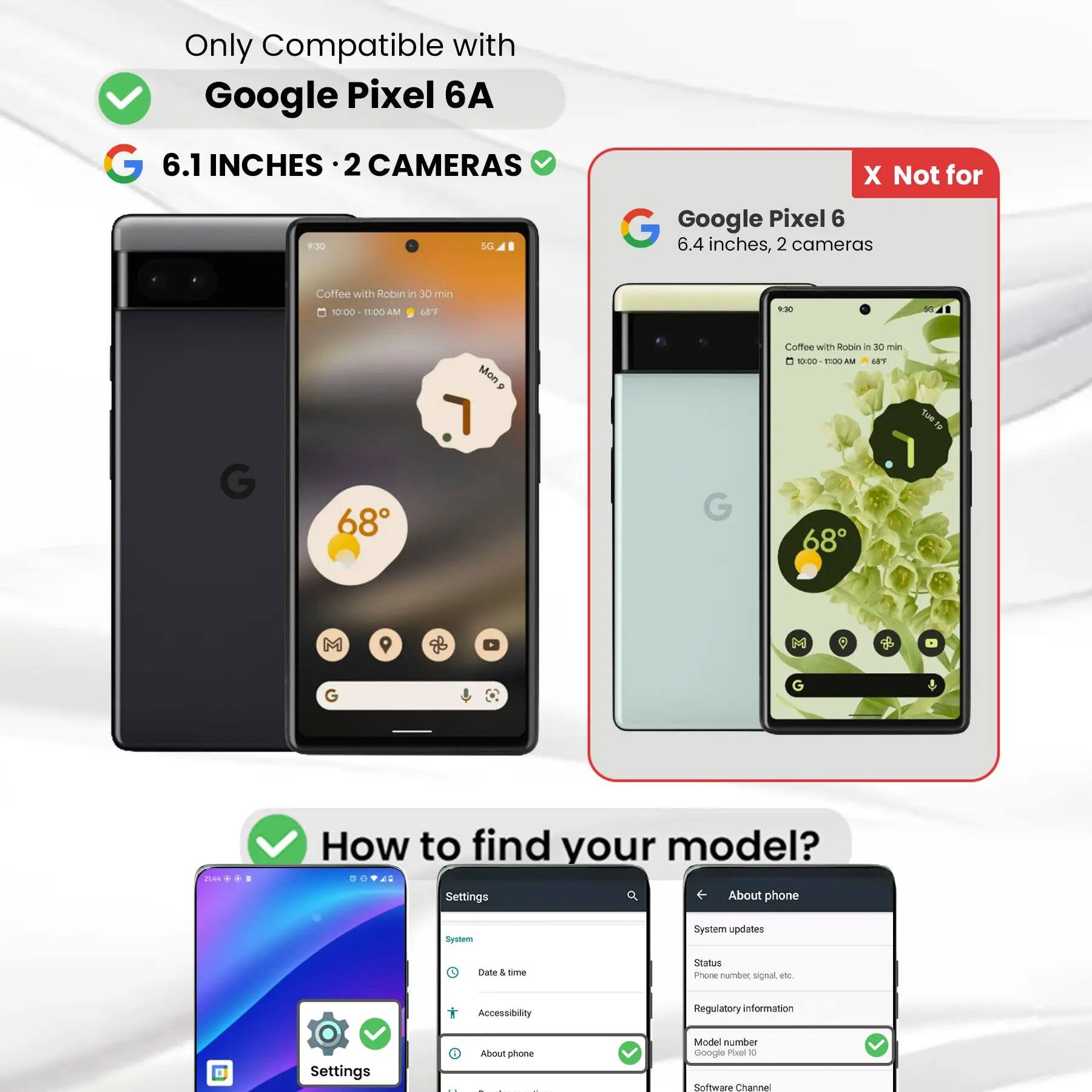 Only Compatible with Google Pixel 6A

6.1 INCHES • 2 CAMERAS

X Not for Google Pixel 6
6.4 inches, 2 cameras

Coffee with Robin in 30 min
10:00 - 11:00 AM
68F

9:30

G
68
Mon.

G
G
21:44

How to find your model?
Settings
About phone
System
System updates
Date & time
Status
Phone number, signal etc.
Accessibility
Regulatory information
Settings
i About phone
Model number Google Pixel 0
Software Channel
