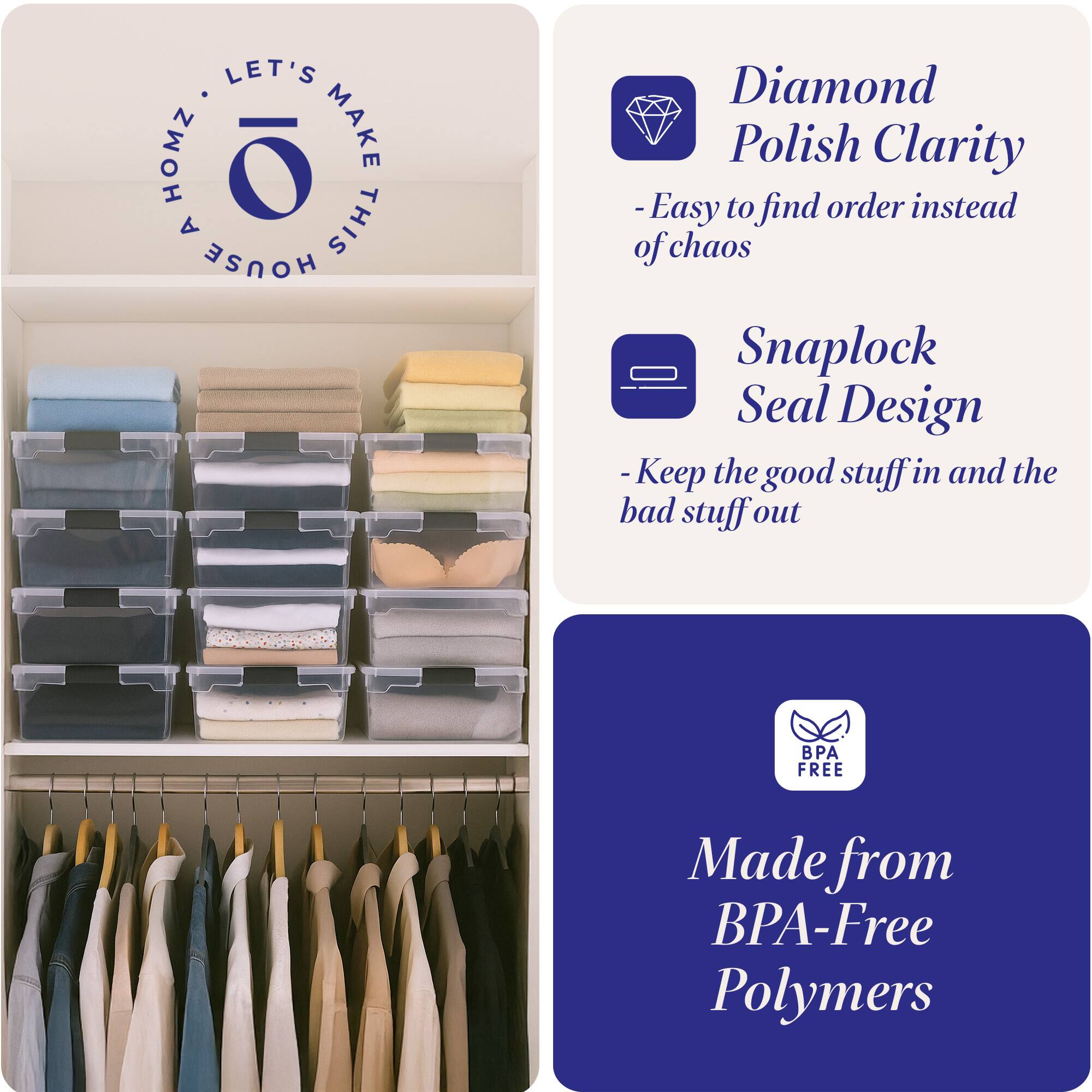 LET'S MAKE THIS HOUSE HOMZ

Diamond Polish Clarity
- Easy to find order instead of chaos

Snaplock Seal Design
- Keep the good stuff in and the bad stuff out

Made from BPA-Free Polymers