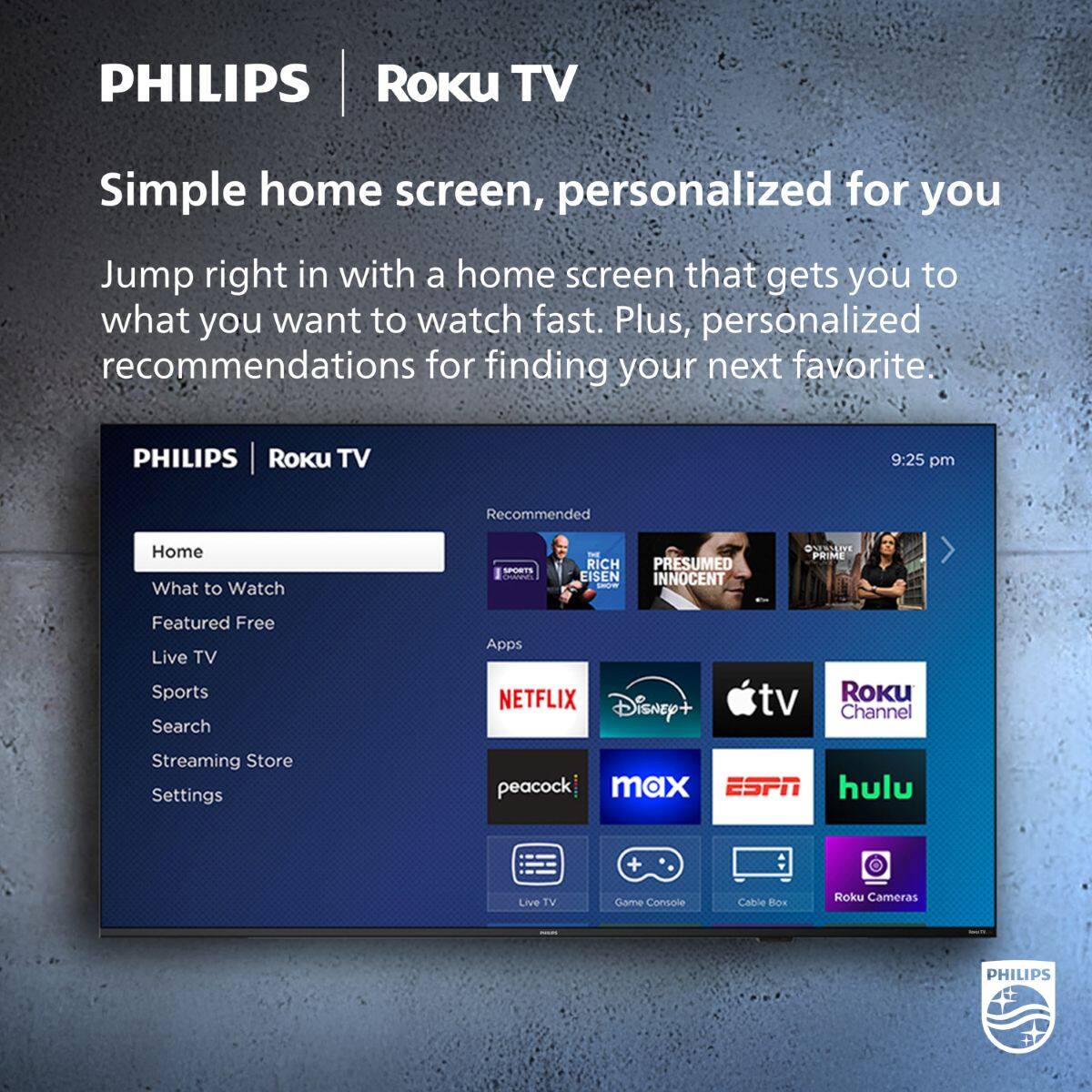 PHILIPS | Roku TV

Simple home screen, personalized for you

Jump right in with a home screen that gets you to what you want to watch fast. Plus, personalized recommendations for finding your next favorite.

PHILIPS | Roku TV

Home
What to Watch
Featured Free
Live TV
Sports
Search
Streaming Store
Settings

Recommended
What to Watch
SPORTS
RICH EISEN
PRESUMED INNOCENT
@SENSERVE PRIME

Apps
NETFLIX
Disney+
tv
Roku Channel
peacock
max
ESPN
hulu
Live TV
Game Console
Cable Box
Roku Cameras

9:25 pm