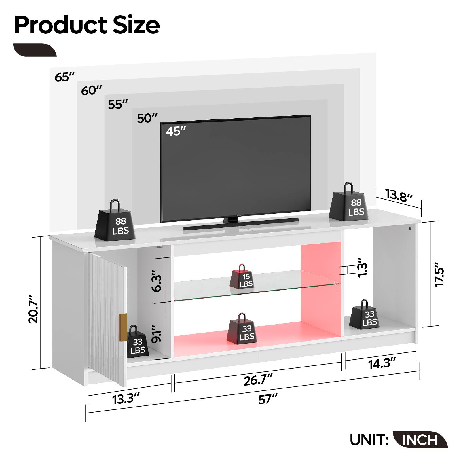 Product Size:
65" 60" 55" 50" 45" 88 LBS 88 LBS 13.8" 20.7" 6.3" 33 9.1" LBS 13.3" 15 LBS 33 LBS 26.7" 57" 1.3" 33 LBS 14.3" 17.5" UNIT: INCH