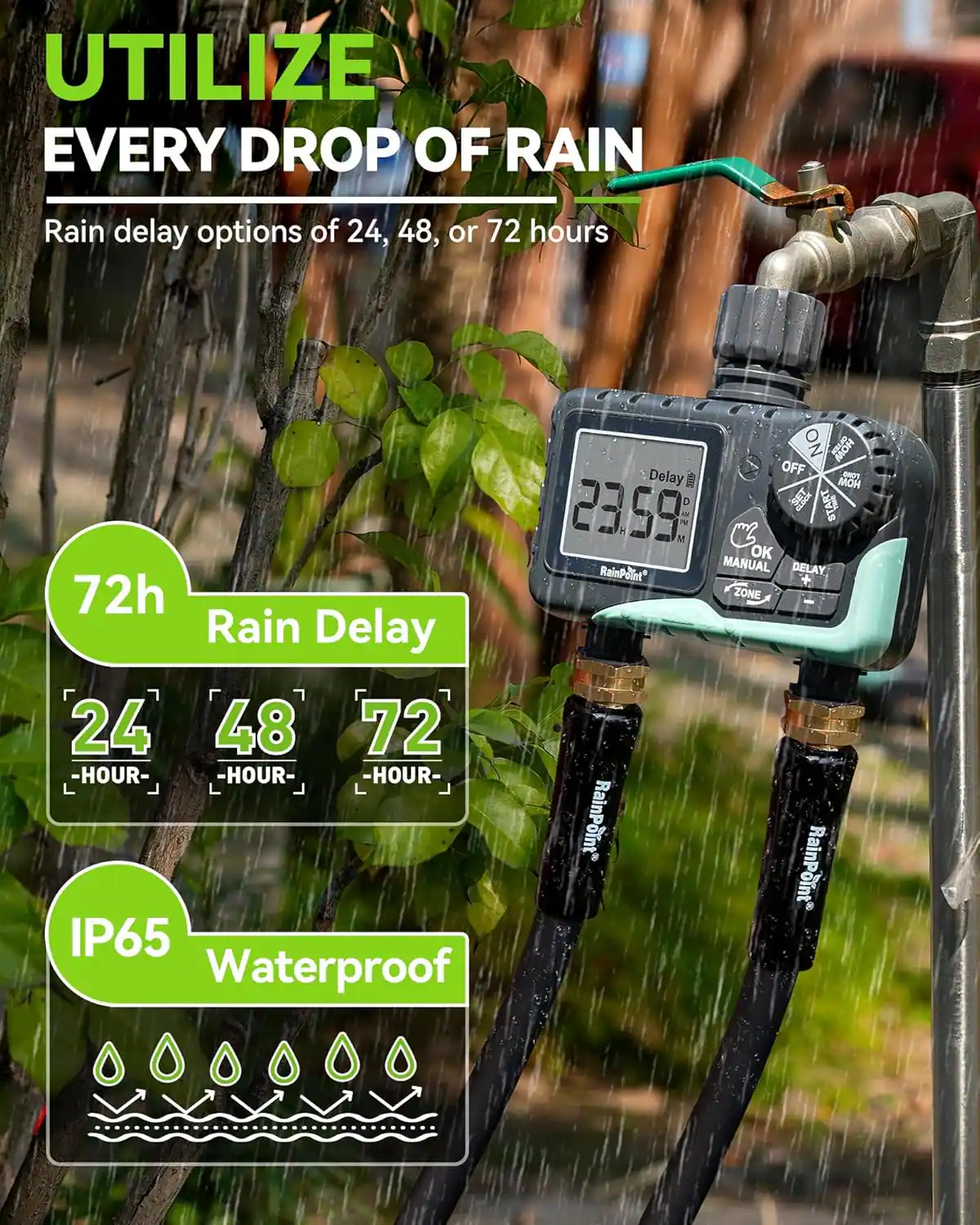 UTILIZE EVERY DROP OF RAIN

Rain delay options of 24, 48, or 72 hours

72h Rain Delay
24 HOUR
48 HOUR
72 HOUR

IP65 Waterproof

Delay 23:59
ON OFF
OK
MANUAL DELAY
ZONE

RainPoint