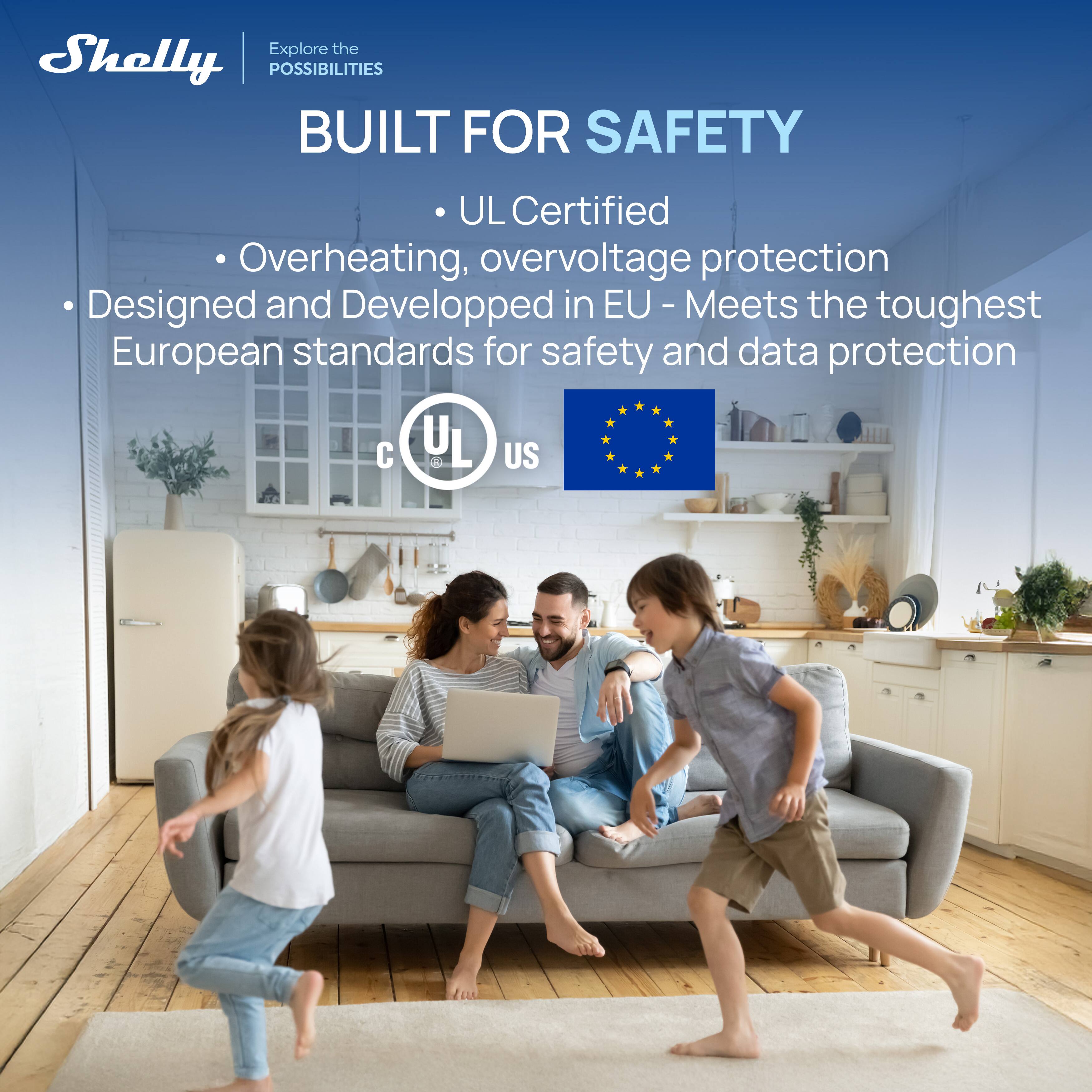 Shelly  
Explore the POSSIBILITIES  

BUILT FOR SAFETY  

- UL Certified  
- Overheating, overvoltage protection  
- Designed and Developed in EU - Meets the toughest European standards for safety and data protection  

UL  
us  
C