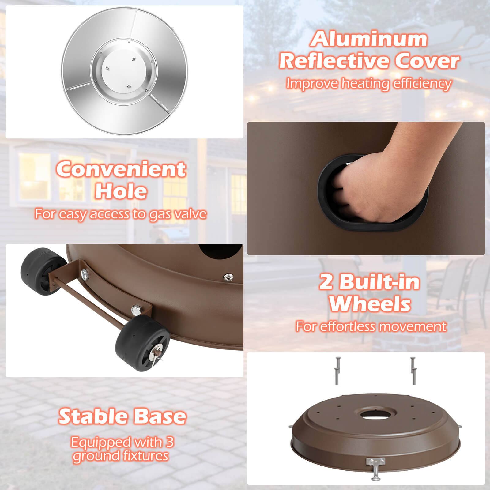 - Aluminum Reflective Cover Improve heating efficiency
- Convenient Hole For easy access to gas valve
- 2 Built-in Wheels For effortless movement
- Stable Base Equipped with 3 ground fixtures