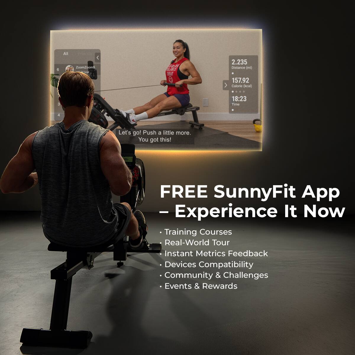 6 All ZoomZoomS

2.235 Distance (ml)
157.92 Calorie (kcal)
18:23 Time
Let's go! Push a little more. You got this!
FREE SunnyFit App - Experience It Now
Training Courses
Real-World Tour
Instant Metrics Feedback
Devices Compatibility
Community & Challenges
Events & Rewards