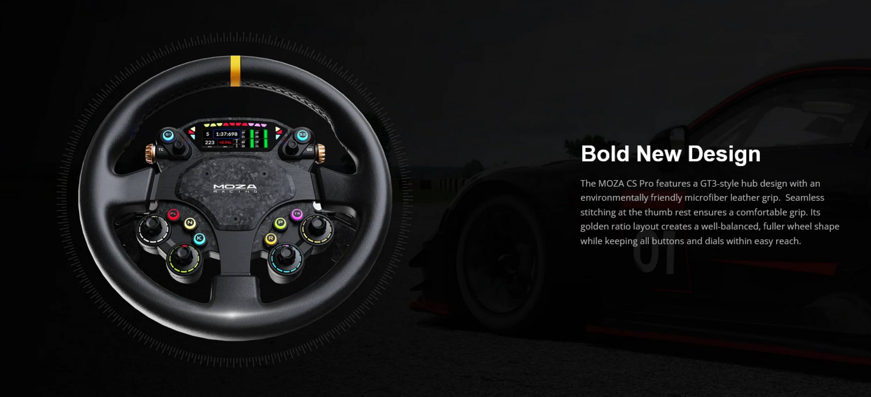 - L N 1 1.3769 223 - - . MOZA RCINI K . - - Bold New Design

The MOZA CS Pro features a GT3-style hub design with an environmentally friendly microfiber leather grip. Seamless stitching at the thumb rest ensures a comfortable grip. Its golden ratio layout creates a well-balanced, fuller wheel shape while keeping all buttons and dials within easy reach.