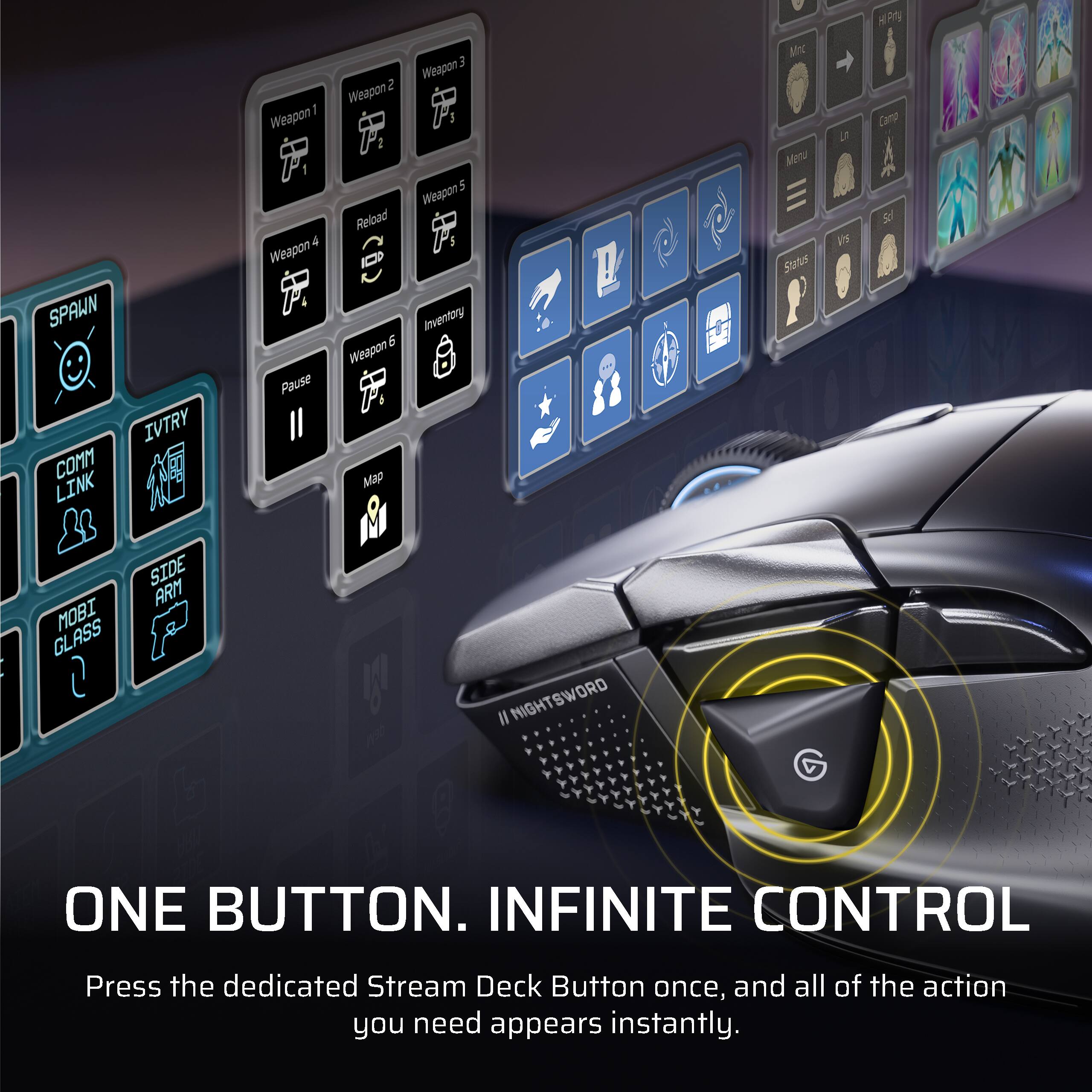 SPAWN IVTRY CONM LINK I Weapon 4 Weapon Pause 2 Weapon 2 Reload E 6 Weapon ! Map E Weapon 5 Weapon Inventory MY Men Status L Vs R Camop MOBI GLASS SIDE ARM 1 730 Il NIGHTSWORD ONE BUTTON. INFINITE CONTROL Press the dedicated Stream Deck Button once, and all of the action you need appears instantly.