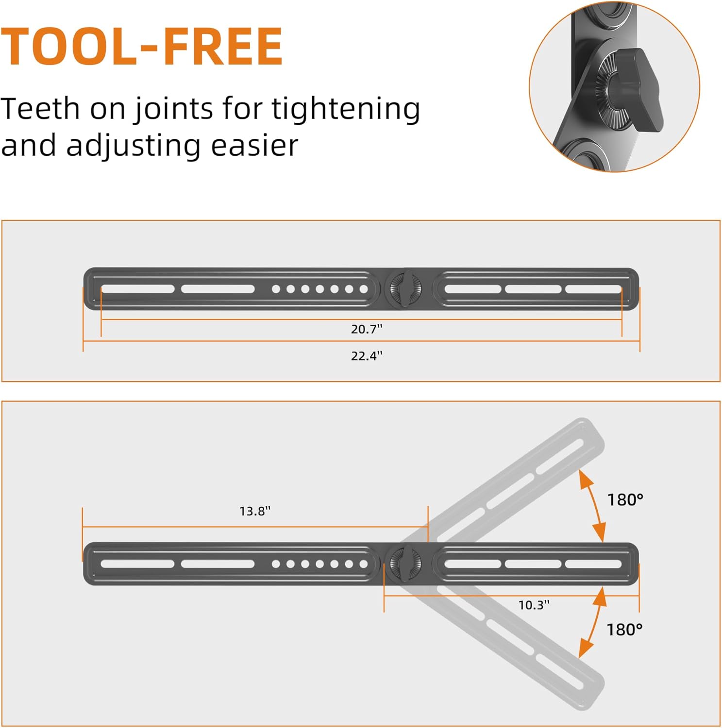 TOOL-FREE  
Teeth on joints for tightening and adjusting easier  

20.7"  
22.4"  
13.8"  
10.3"  
180°  
180°