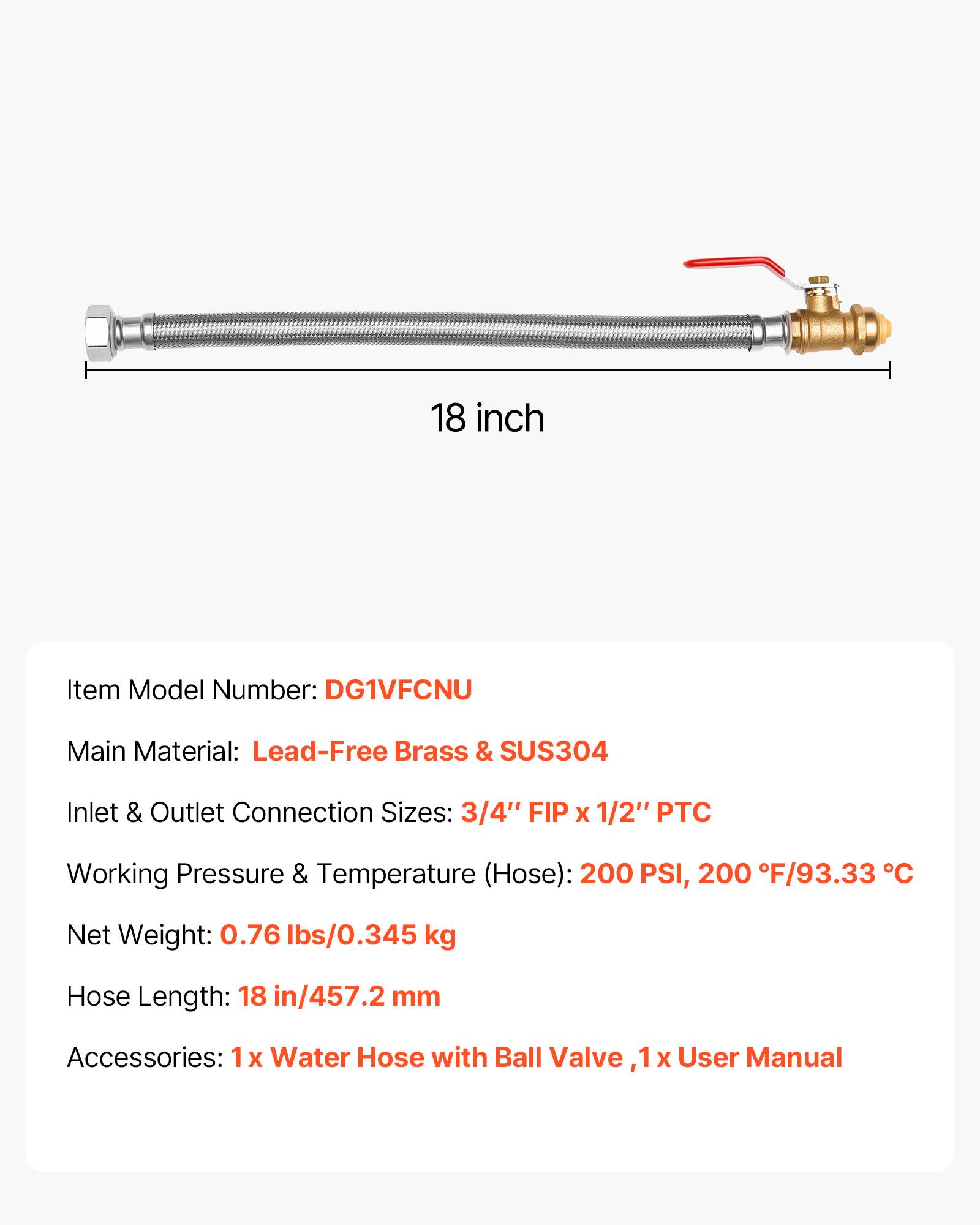 18 inch

Item Model Number: DG1VFCNU

Main Material: Lead-Free Brass & SUS304

Inlet & Outlet Connection Sizes: 3/4" FIP x 1/2" PTC

Working Pressure & Temperature (Hose): 200 PSI, 200°F/93.33°C

Net Weight: 0.76 lbs/0.345 kg

Hose Length: 18 in/457.2 mm

Accessories: 1x Water Hose with Ball Valve, 1x User Manual