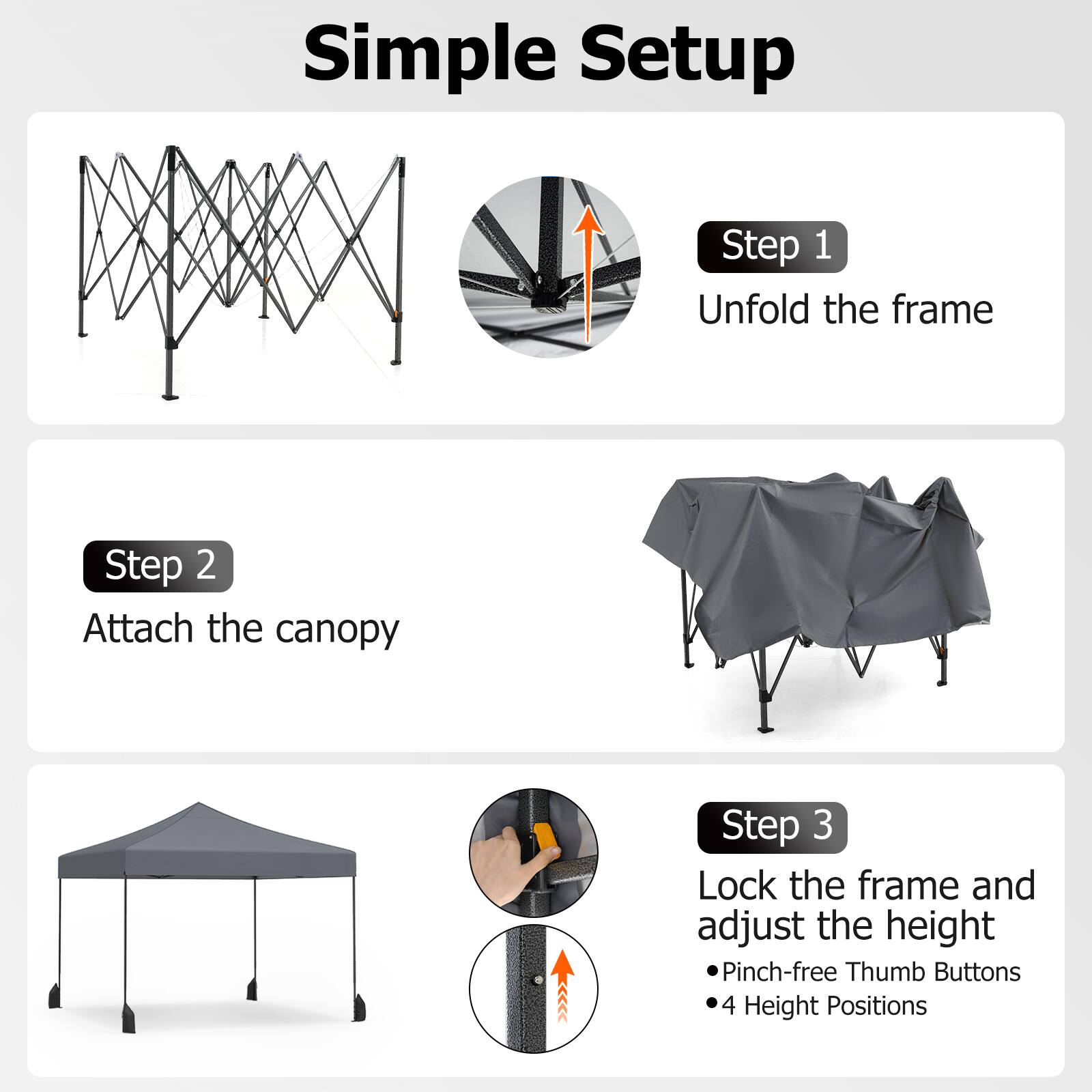 Simple Setup

Step 1  
Unfold the frame

Step 2  
Attach the canopy

Step 3  
Lock the frame and adjust the height  
- Pinch-free Thumb Buttons  
- 4 Height Positions