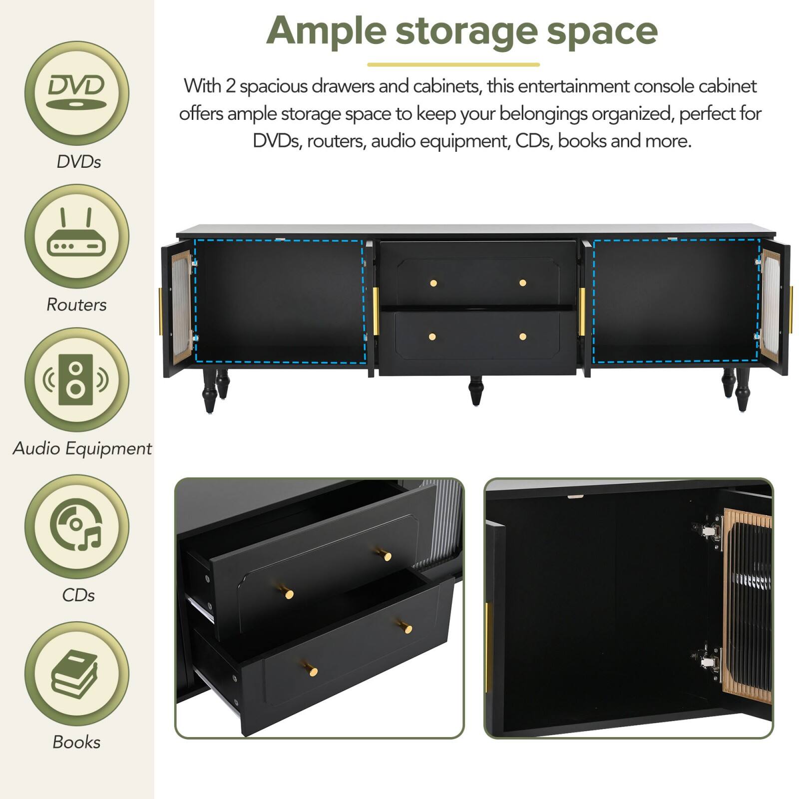 Ample storage space

With 2 spacious drawers and cabinets, this entertainment console cabinet offers ample storage space to keep your belongings organized, perfect for DVDs, routers, audio equipment, CDs, books and more.

- DVDs
- Routers
- Audio Equipment
- CDs
- Books
