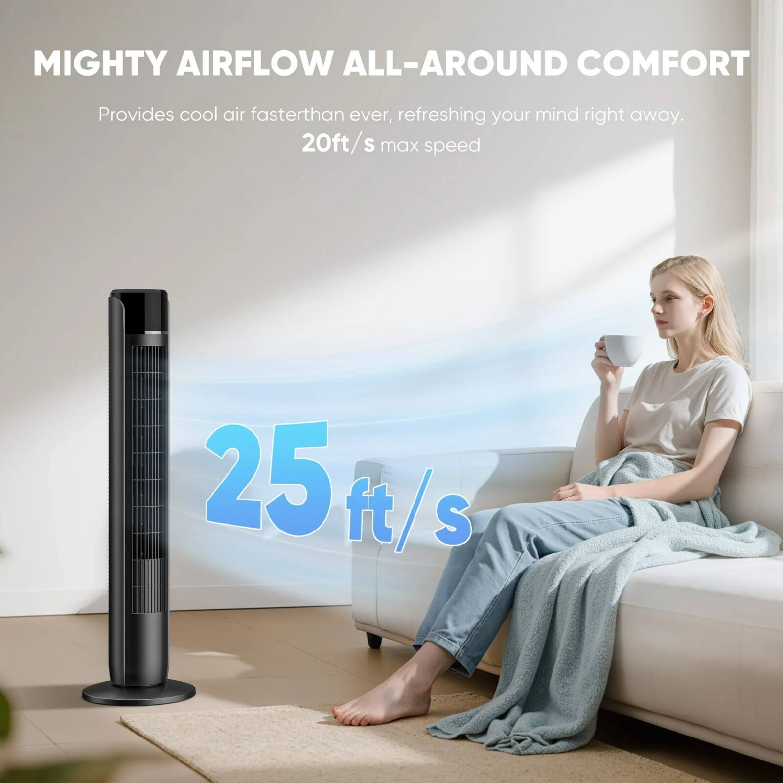 MIGHTY AIRFLOW ALL-AROUND COMFORT  
Provides cool air faster than ever, refreshing your mind right away.  
20ft/s max speed  
25 ft/s