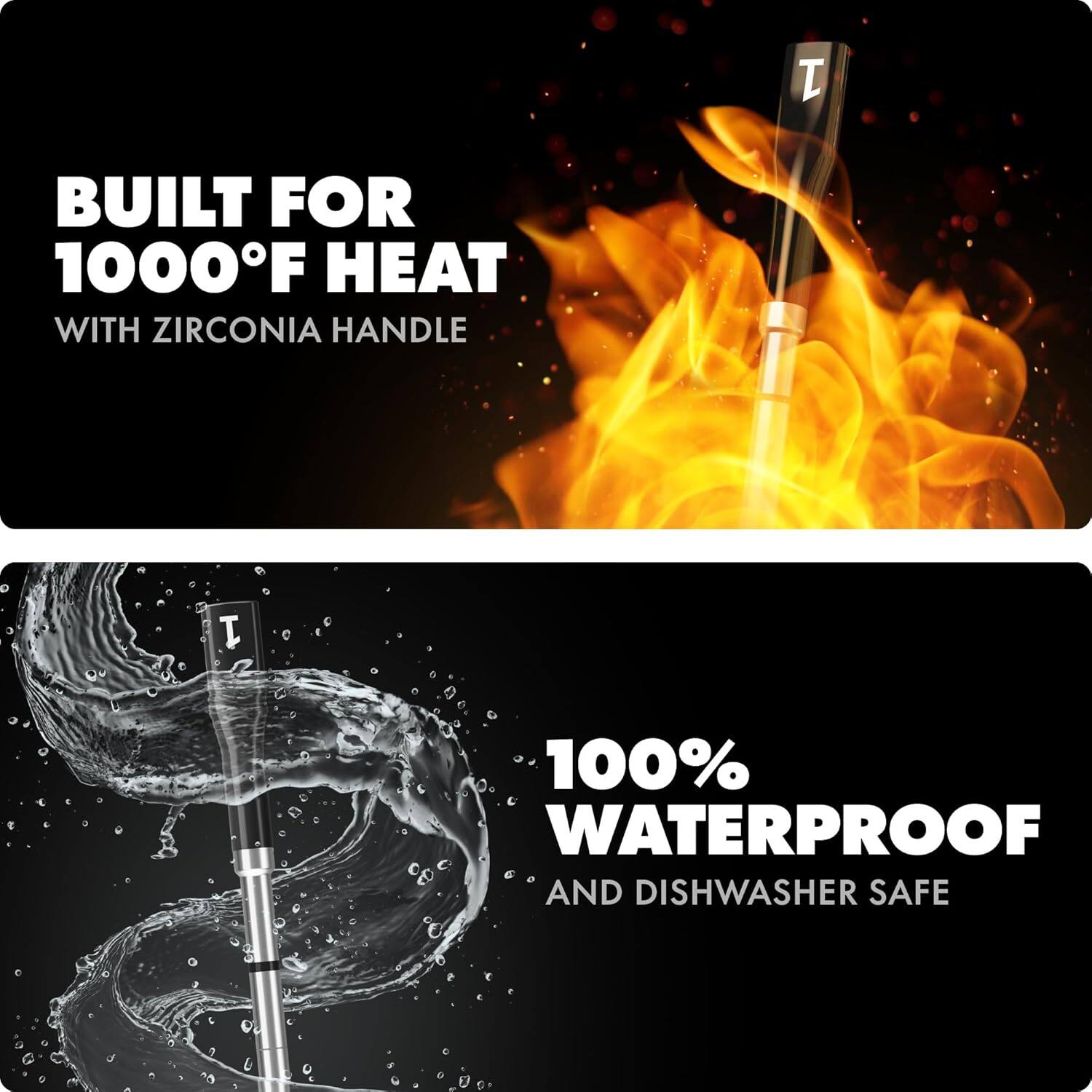 BUILT FOR 1000°F HEAT  
WITH ZIRCONIA HANDLE  

100% WATERPROOF  
AND DISHWASHER SAFE