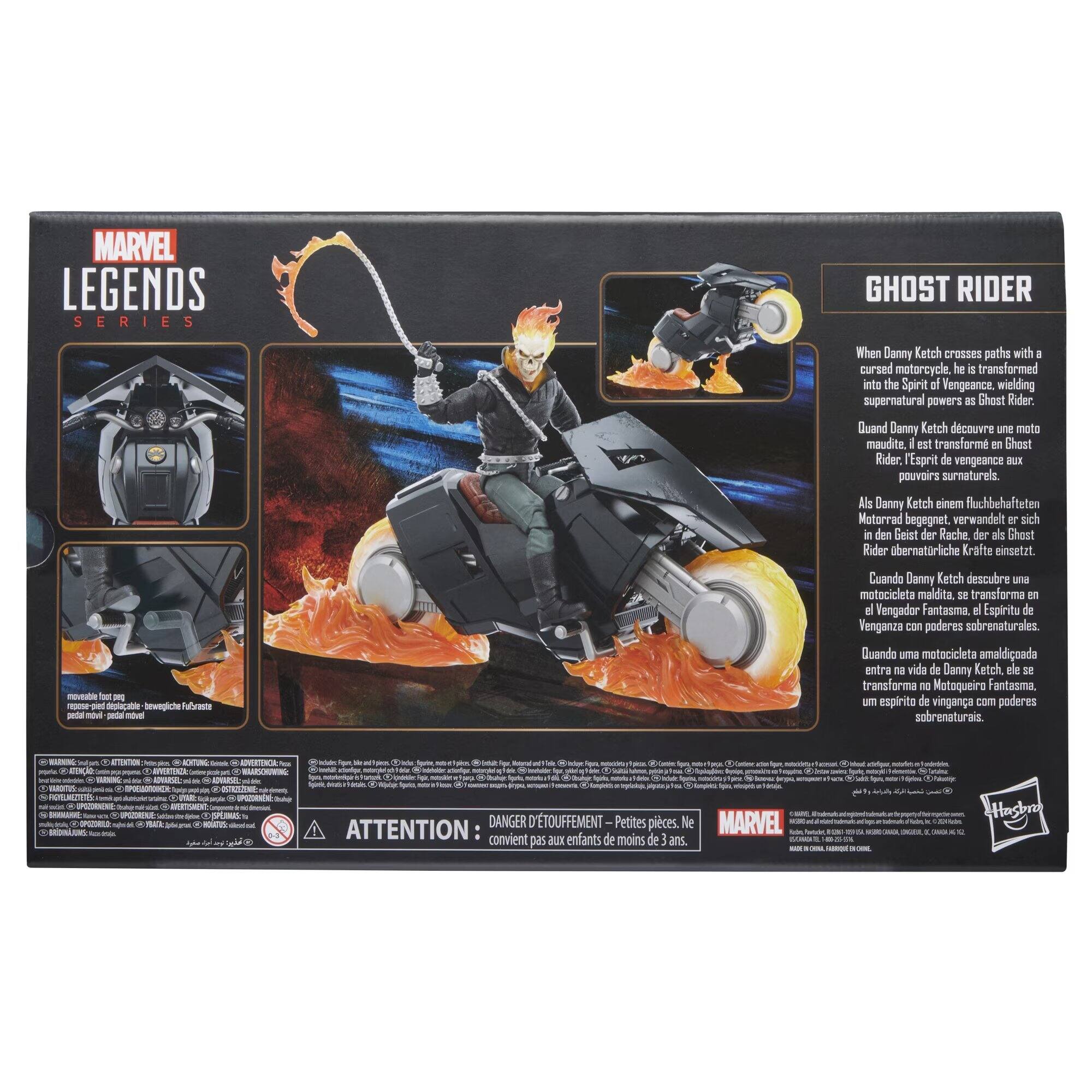 MARVEL LEGENDS SERIES

GHOST RIDER

When Danny Ketch crosses paths with a cursed motorcycle, he is transformed into the Spirit of Vengeance, wielding supernatural powers as Ghost Rider. Quand Danny Ketch découvre une moto maudite, il est transformé en Ghost Rider, l'Esprit de vengeance aux pouvoirs surnaturels. Als Danny Ketch einem fluchbehafteten Motorrad begegnet, verwandelt er sich in den Geist der Rache, der als Ghost Rider übernatürliche Kräfte einsetzt. Cuando Danny Ketch descubre una motocicleta maldita, se transforma en el Vengador Fantasma, el Espíritu de Venganza con poderes sobrenaturales. Quando uma motocicleta amaldiçoada entra na vida de Danny Ketch, ele se transforma em Matoqueira Fantasma, um espírito de vingança com poderes sobrenaturais.

WARNING: 8  
ATTENTION: MONTUNG: Eximb 8  
ADVERTENCIA: 0 R NATOS  
de Contains Contiene figar, chigur, N - dipiona prote Hample