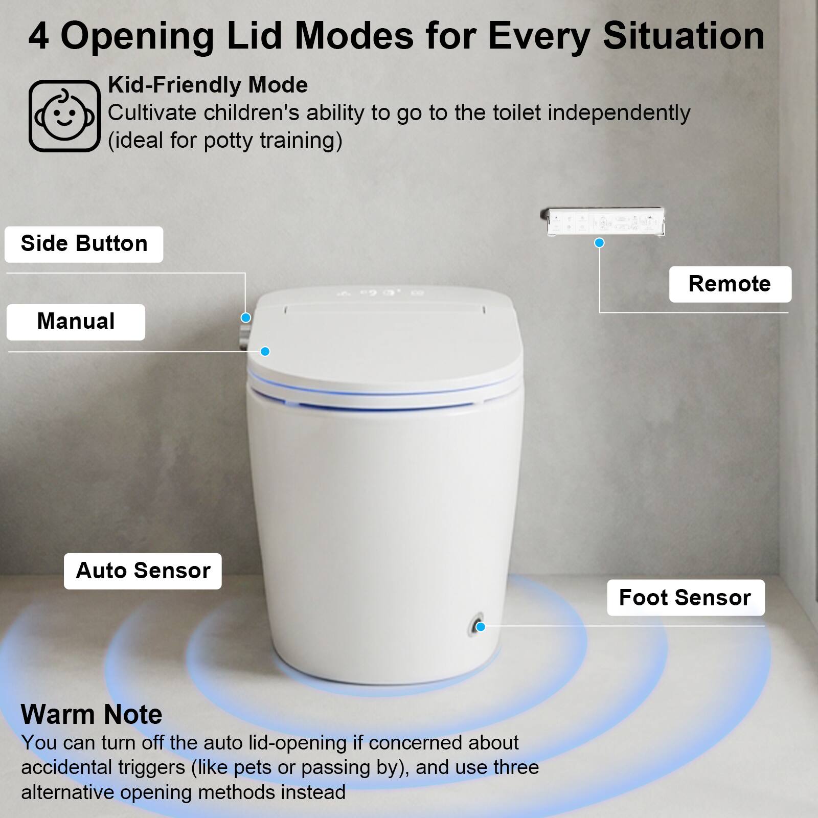 4 Opening Lid Modes for Every Situation

- Kid-Friendly Mode
  - Cultivate children's ability to go to the toilet independently (ideal for potty training)

- Side Button
- Manual
- Remote
- Auto Sensor
- Foot Sensor

Warm Note
- You can turn off the auto lid-opening if concerned about accidental triggers (like pets or passing by), and use three alternative opening methods instead