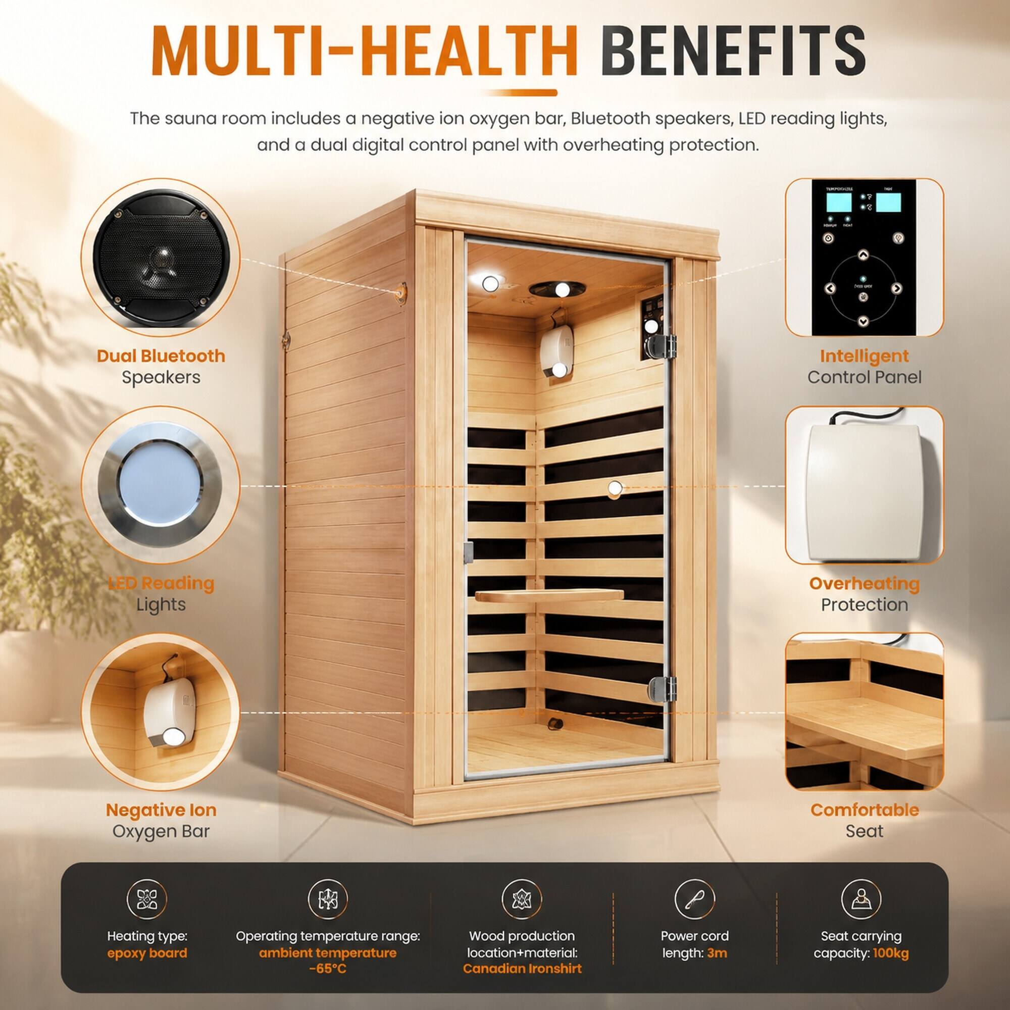 MULTI-HEALTH BENEFITS

The sauna room includes a negative ion oxygen bar, Bluetooth speakers, LED reading lights, and a dual digital control panel with overheating protection.

- Dual Bluetooth Speakers
- Intelligent Control Panel
- LED Reading Lights
- Overheating Protection
- Negative Ion Oxygen Bar
- Comfortable Seat

Heating type: epoxy board
Operating temperature range: ambient temperature -65°C
Wood production location+material: Canadian Ironshirt
Power cord length: 3m
Seat carrying capacity: 100kg