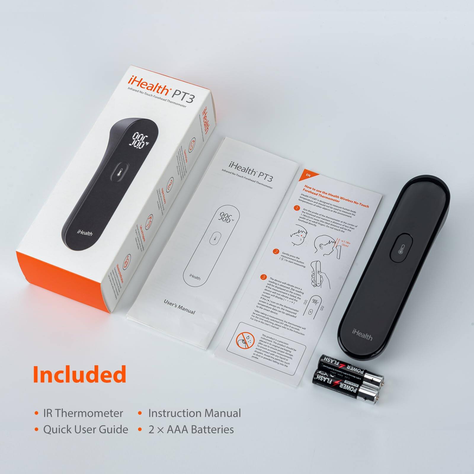 iHealth PT3 - Wireless No-Touch Forehead Thermometer

Included
- IR Thermometer
- Instruction Manual
- Quick User Guide
- 2 x AAA Batteries

iHealth PT3
User's Manual

How to use the iHealth Wireless No-Touch Forehead Thermometer

1. Press the power button to turn on the thermometer.
2. Hold the thermometer 1-2 inches from the forehead.
3. Press the power button to take a reading.
4. The temperature will be displayed on the screen.

Note: Do not touch the sensor with your fingers.