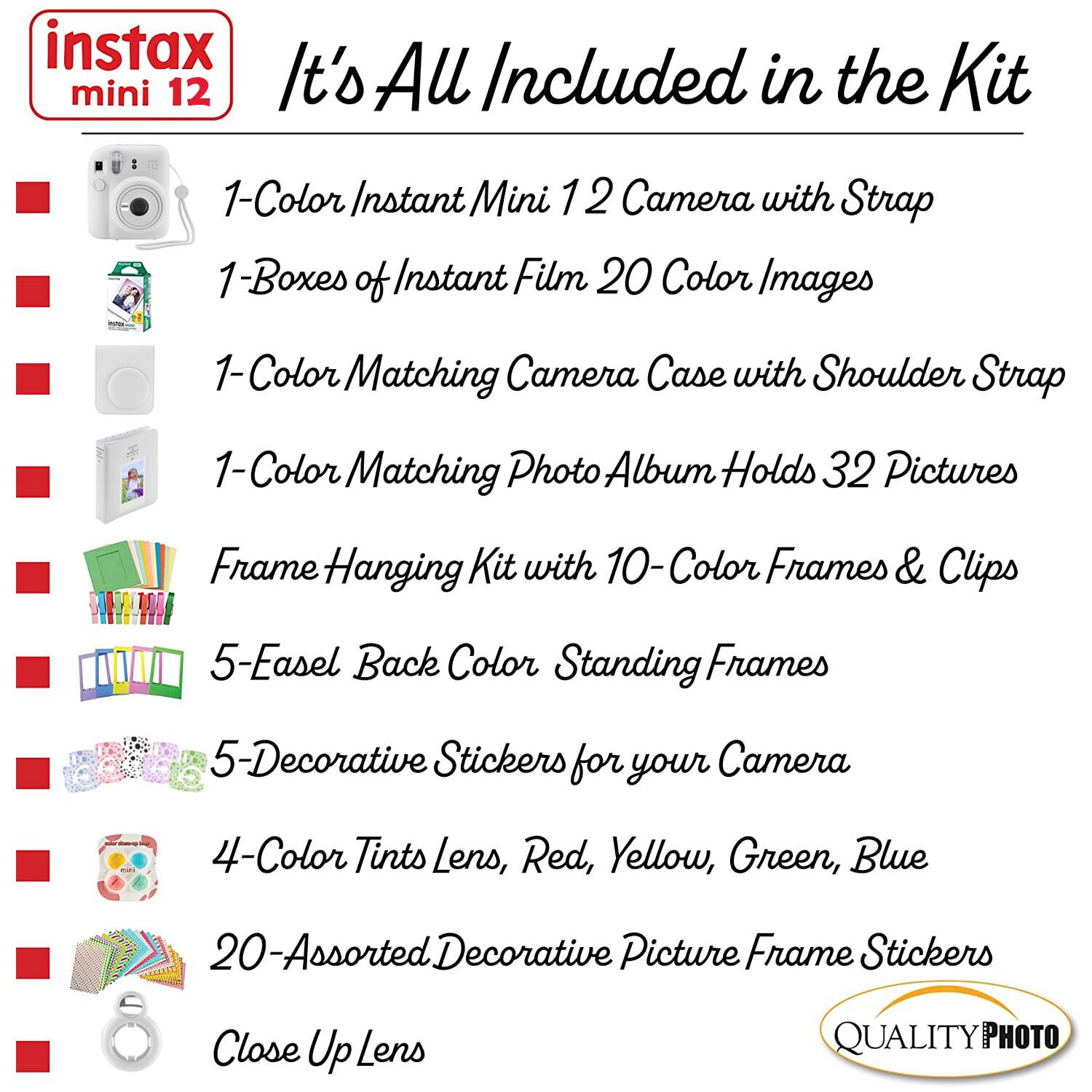 instax mini 12  
It's All Included in the Kit  

1-Color Instant Mini 12 Camera with Strap  
1-Boxes of Instant Film 20 Color Images  
1-Color Matching Camera Case with Shoulder Strap  
1-Color Matching Photo Album Holds 32 Pictures  
Frame Hanging Kit with 10-Color Frames & Clips  
5-Easel Back Color Standing Frames  
5-Decorative Stickers for your Camera  
4-Color Tints Lens, Red, Yellow, Green, Blue  
20-Assorted Decorative Picture Frame Stickers  
Close Up Lens  

QUALITY PHOTO