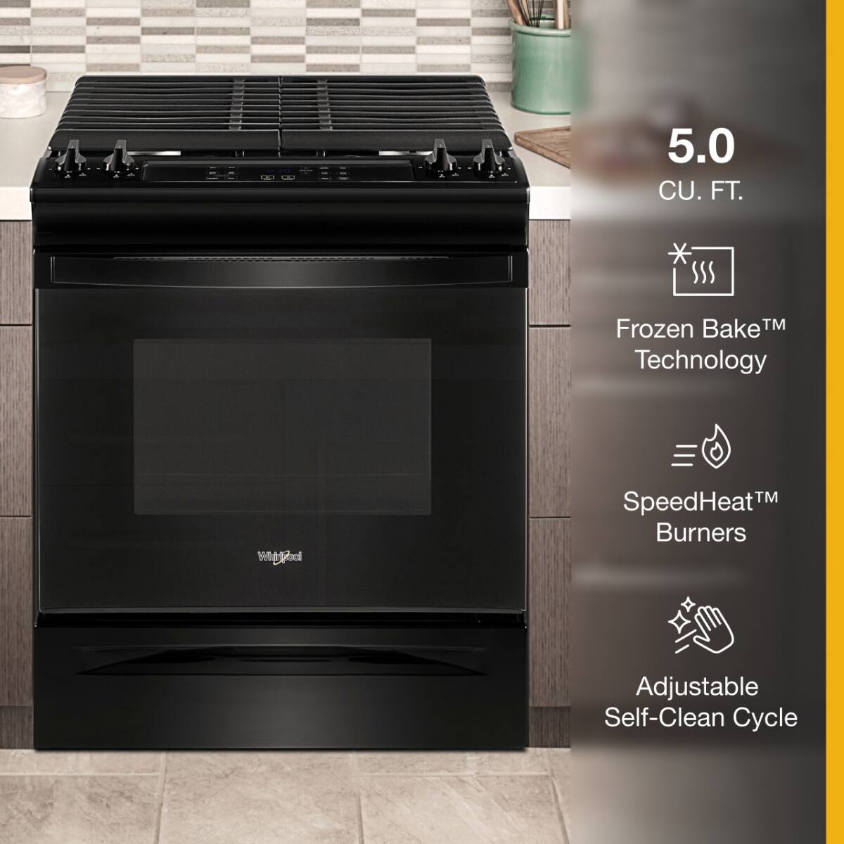 5.0 CU. FT.  
Frozen Bake™ Technology  
SpeedHeat™ Burners  
Adjustable Self-Clean Cycle