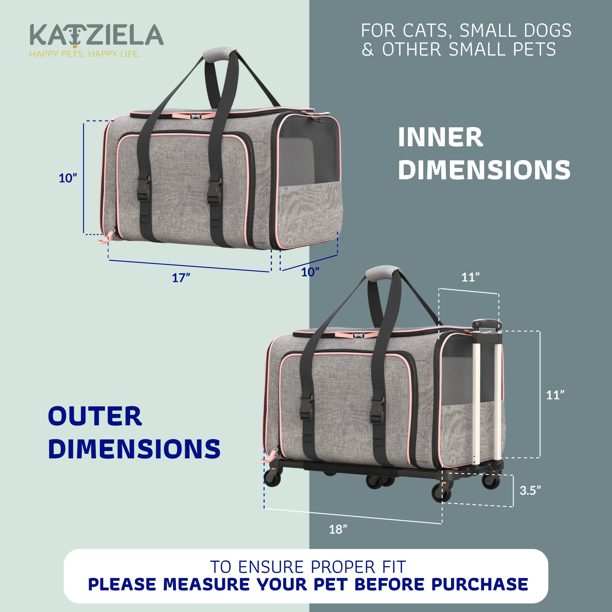 KATZIELA  
HAPPY PETS, HAPPY LIFE.  

FOR CATS, SMALL DOGS & OTHER SMALL PETS  

INNER DIMENSIONS  
10" x 17" x 10"  

OUTER DIMENSIONS  
11" x 18" x 3.5"  

TO ENSURE PROPER FIT PLEASE MEASURE YOUR PET BEFORE PURCHASE