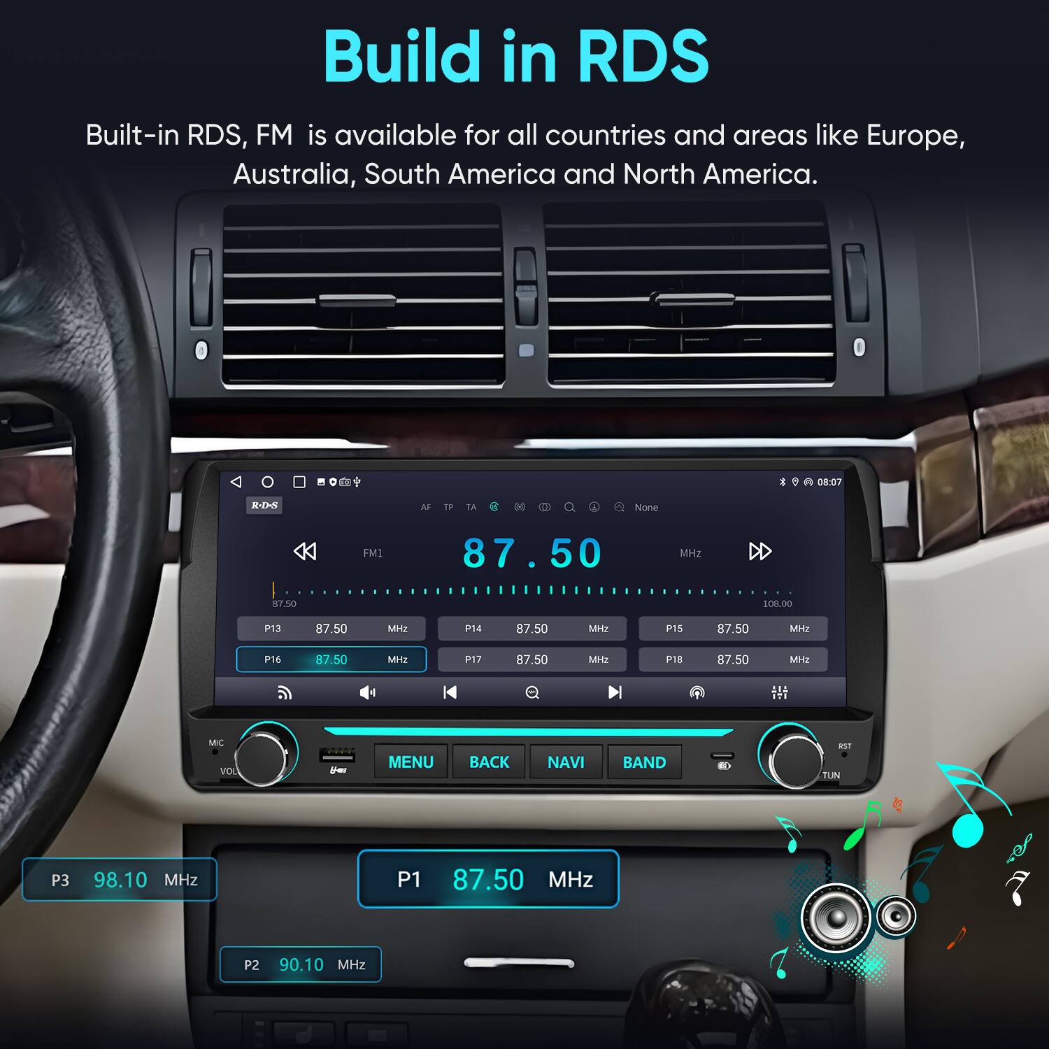 Build in RDS  
Built-in RDS, FM is available for all countries and areas like Europe, Australia, South America and North America.

A 08:07  
R.D.S  
AF  
TP  
TA  
None  
FM1  
87.50 MHz  
87.50 MHz  
108.00 MHz  
P13  
87.50 MHz  
P14  
87.50 MHz  
P15  
87.50 MHz  
P16  
87.50 MHz  
P17  
87.50 MHz  
P18  
87.50 MHz  
MC VOL  
For  
MENU  
BACK  
NAVI  
BAND  
RST TUN  
P3  
98.10 MHz  
P1  
87.50 MHz  
P2  
90.10 MHz