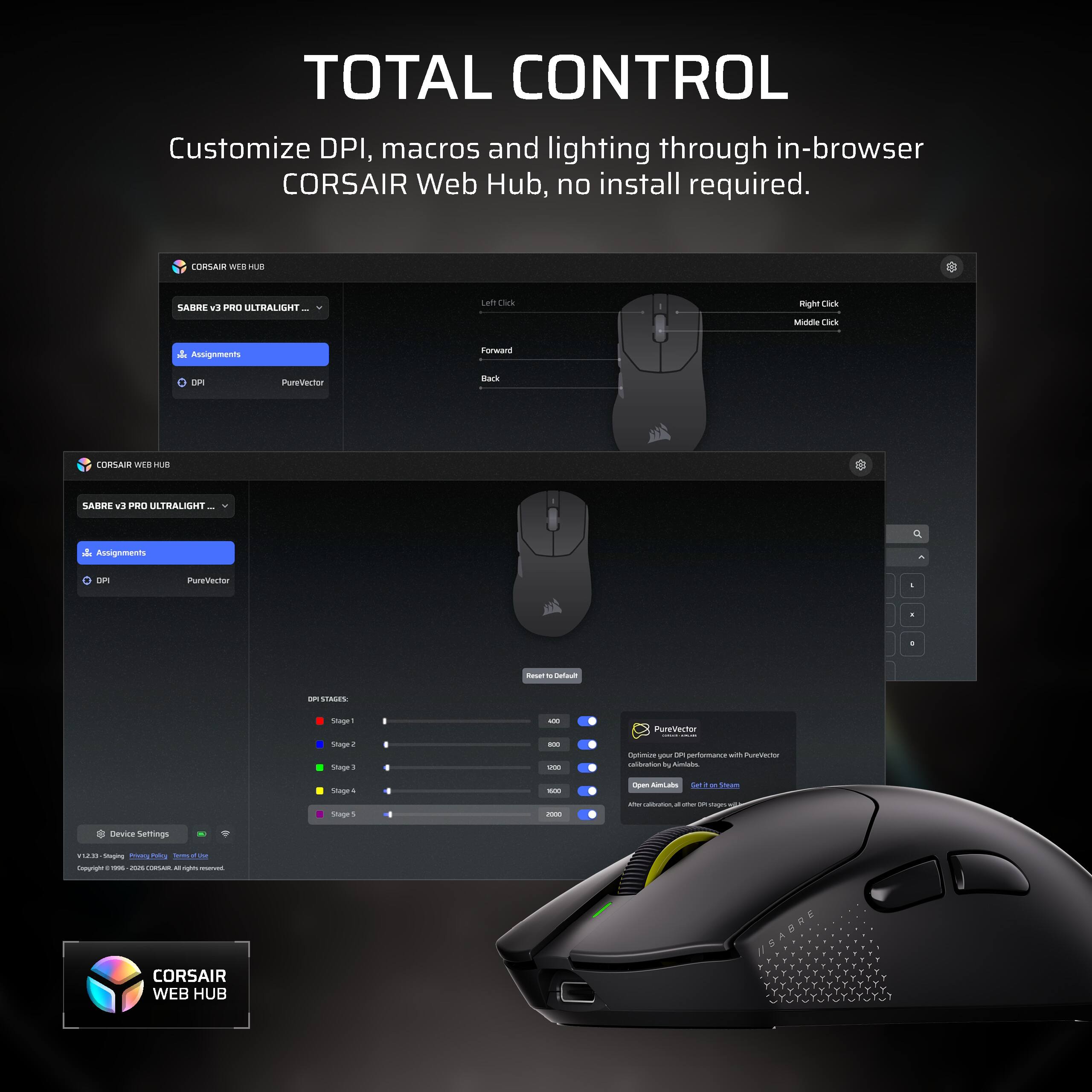 TOTAL CONTROL Customize DPI, macros and lighting through in-browser CORSAIR Web Hub, no install required.

CORSAIR WEB HUB
SABRE v9 PRO ULTRALIGHT
Left Click
Right Click
Middle Click
in Assignments
Forward
DPI
PureVector
Back

CORSAIR WEB HUB
SABRE v3 PRO ULTRALIGHT
Assignments
DPI
PureVector
-
Reset M Default
STAGE
Stage1 Stage2 Stage3
400 800 1200 2000
PureVector - Optimize your DPI performance with PureVector calibration by Aimlabs
Stage4 Stage 5
Open AimLabs get Stage Max calibration
Device Settings
EES/V Staging @macy Su Policy Terms of use Copyright : me cn CONSAIN M igus DOWVIC

CORSAIR WEB HUB