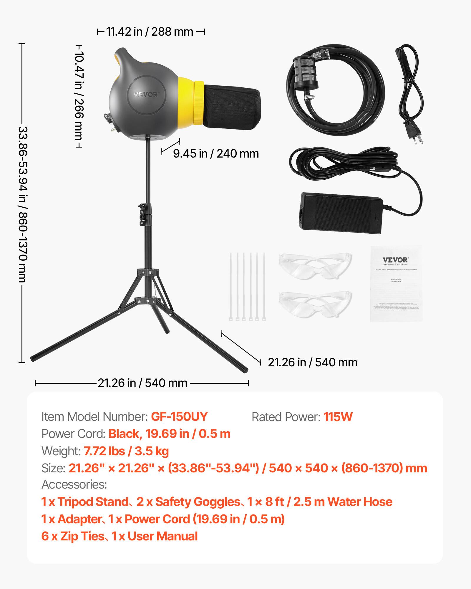 33.86-53.94 in / 860-1370 mm  
10.47 in / 266 mm  
11.42 in / 288 mm  
9.45 in / 240 mm  
21.26 in / 540 mm  

Item Model Number: GF-150UY  
Rated Power: 115W  
Power Cord: Black, 19.69 in / 0.5 m  
Weight: 7.72 lbs / 3.5 kg  
Size: 21.26" x 21.26" x (33.86"-53.94") / 540 x 540 x (860-1370) mm  

Accessories:  
1 x Tripod Stand  
2 x Safety Goggles  
1 x 8 ft / 2.5 m Water Hose  
1 x Adapter  
1 x Power Cord (19.69 in / 0.5 m)  
6 x Zip Ties  
1 x User Manual
