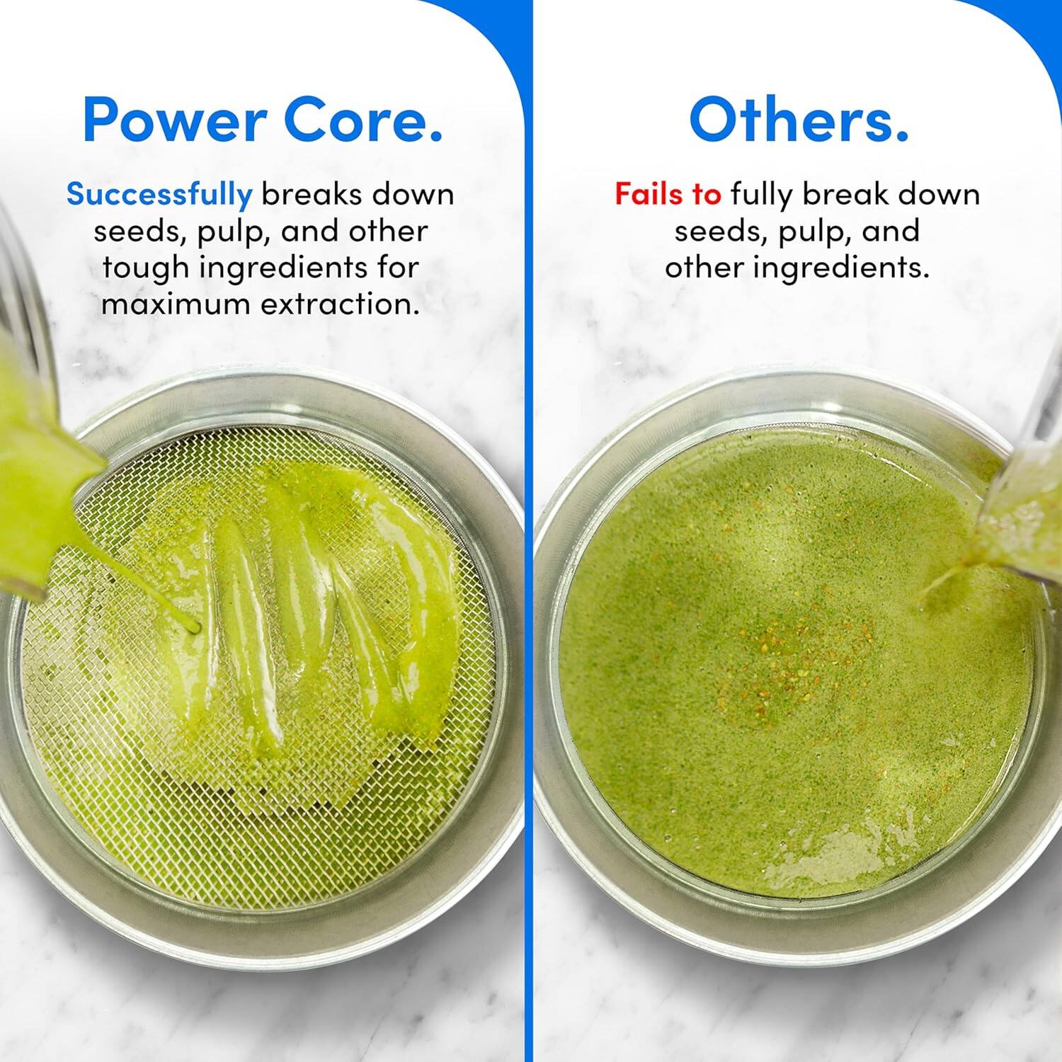 Power Core.  
Successfully breaks down seeds, pulp, and other tough ingredients for maximum extraction.

Others.  
Fails to fully break down seeds, pulp, and other ingredients.