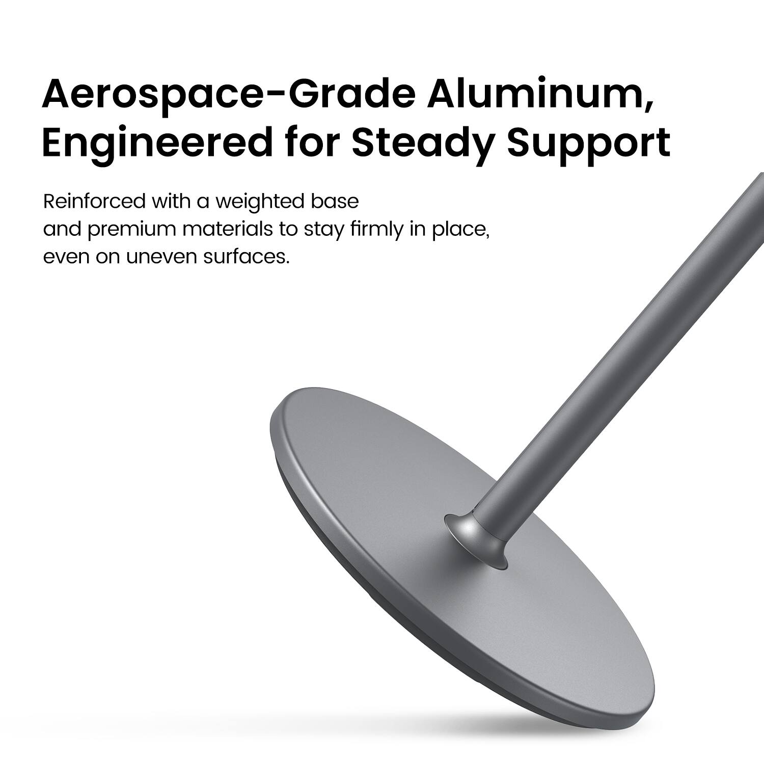 Aerospace-Grade Aluminum, Engineered for Steady Support

Reinforced with a weighted base and premium materials to stay firmly in place, even on uneven surfaces.