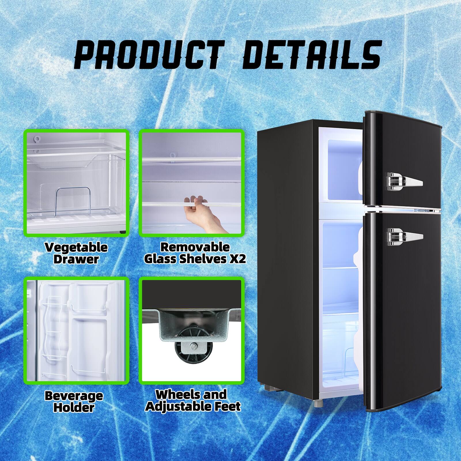 PRODUCT DETAILS  
- Vegetable Drawer  
- Removable Glass Shelves X2  
- Beverage Holder  
- Wheels and Adjustable Feet