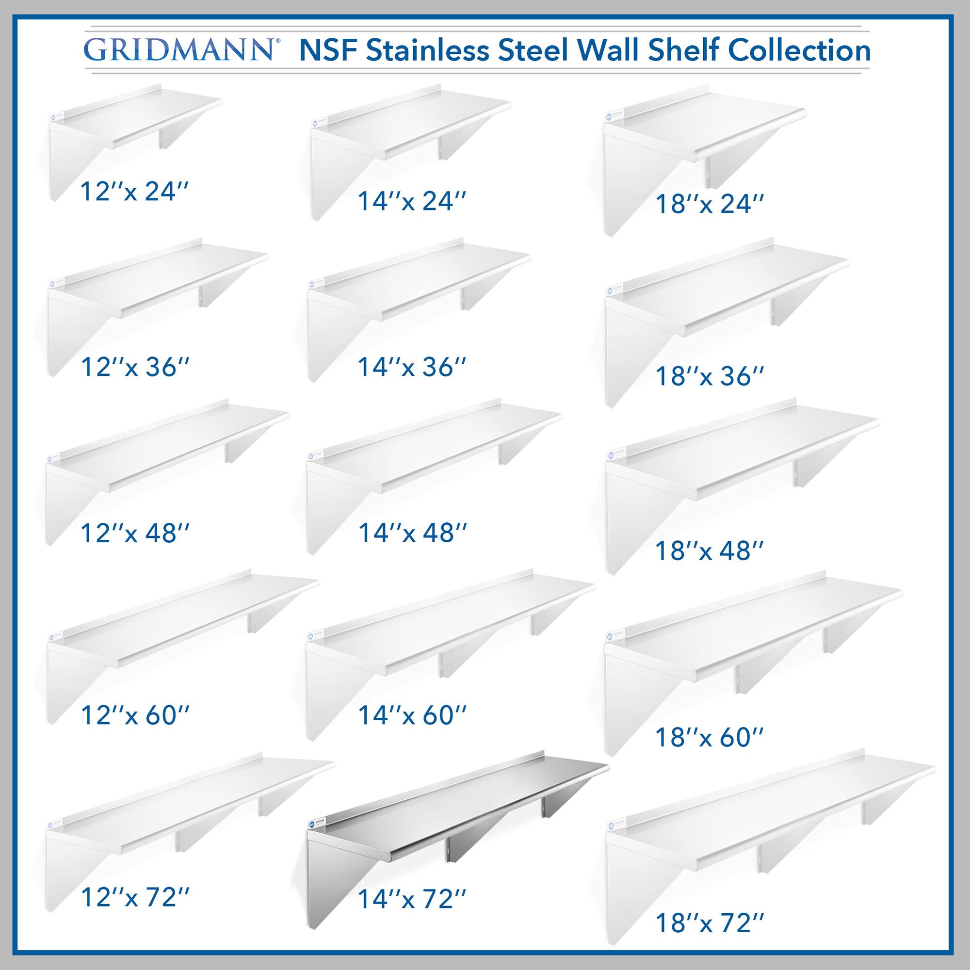 GRIDMANN NSF Stainless Steel Wall Shelf Collection

- 12"x 24"
- 14"x 24"
- 18"x 24"
- 12"x 36"
- 14"x 36"
- 18"x 36"
- 12"x 48"
- 14"x 48"
- 18"x 48"
- 12"x 60"
- 14"x 60"
- 18"x 60"
- 12"x 72"
- 14"x 72"
- 18"x 72"