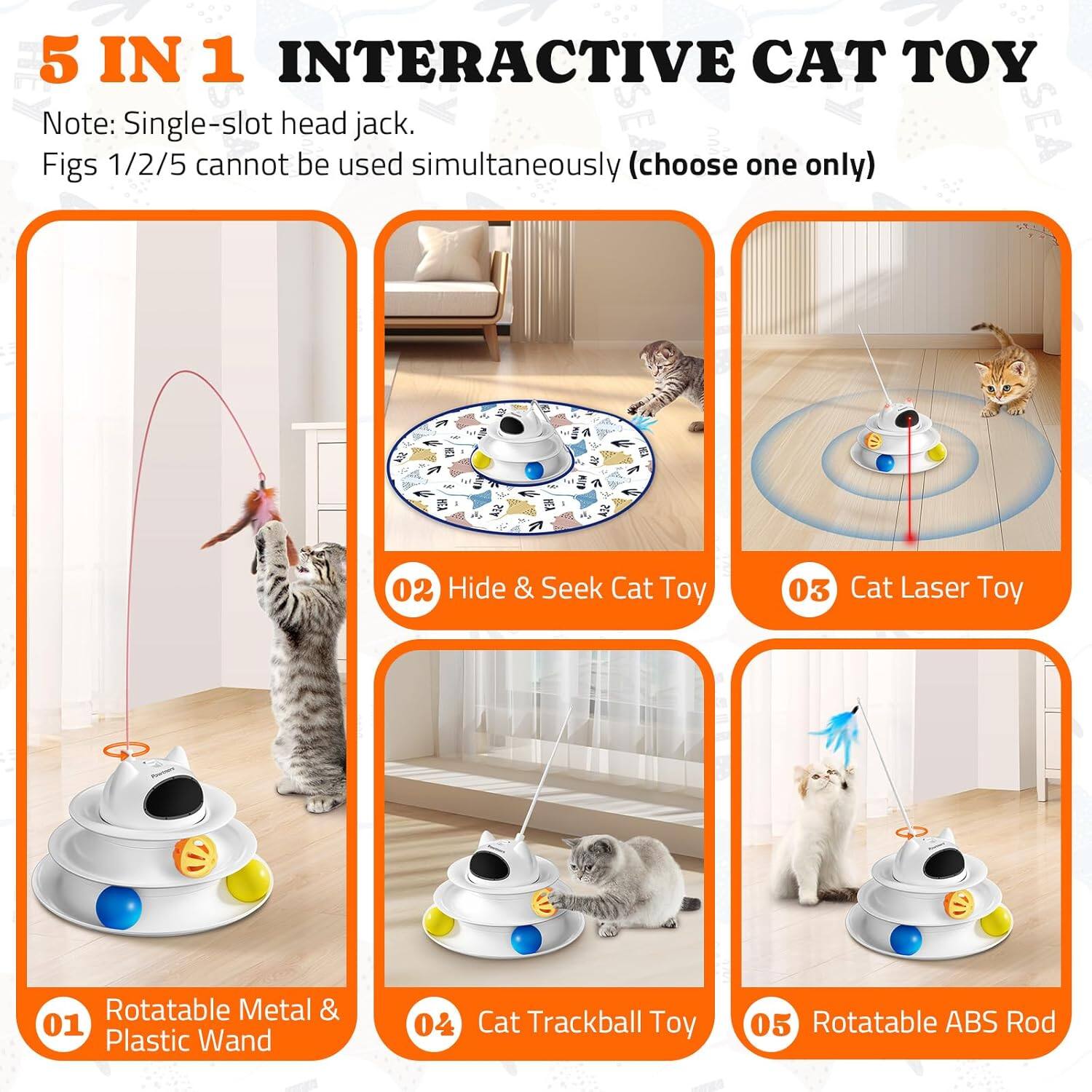 5 IN 1 INTERACTIVE CAT TOY
Note: Single-slot head jack.
Figs 1/2/5 cannot be used simultaneously (choose one only)
01 Rotatable Metal & Plastic Wand
02 Hide & Seek Cat Toy
03 Cat Laser Toy
04 Cat Trackball Toy
05 Rotatable ABS Rod