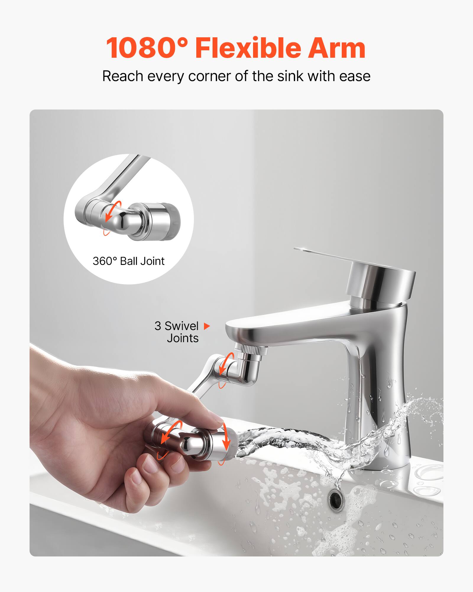 1080° Flexible Arm  
Reach every corner of the sink with ease  

360° Ball Joint  
3 Swivel Joints