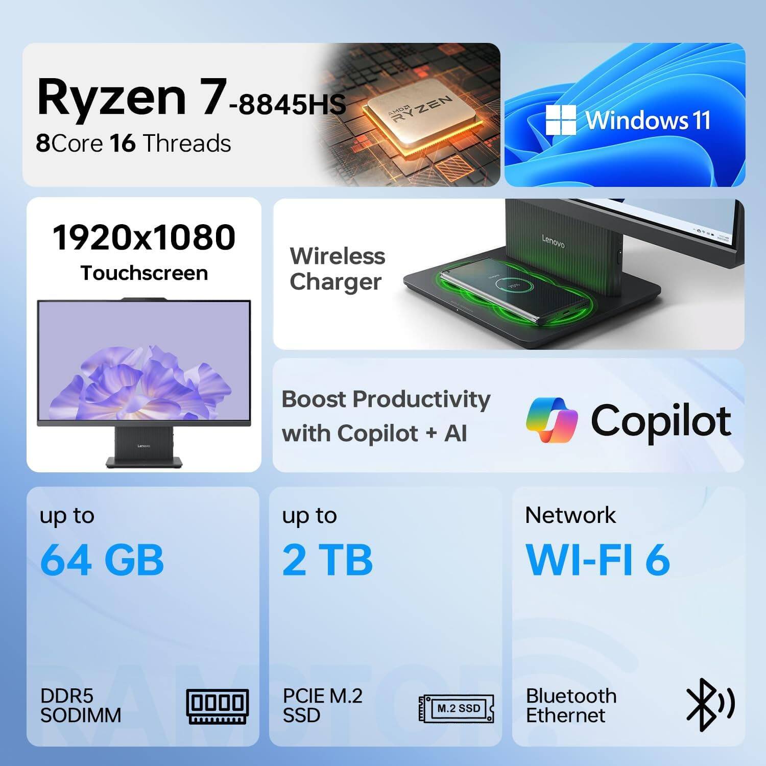 Ryzen 7 -8845HS  
8Core 16 Threads  
Windows 11  
1920x1080 Touchscreen  
Wireless Charger  
Boost Productivity with Copilot + AI  
up to 64 GB DDR5 SODIMM  
up to 2 TB PCIe M.2 SSD  
Network WI-FI 6  
Bluetooth Ethernet