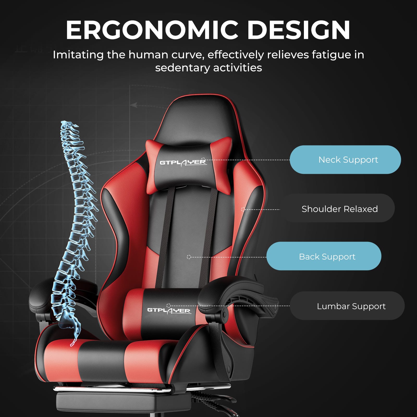 ERGONOMIC DESIGN
Imitating the human curve, effectively relieves fatigue in sedentary activities
- Neck Support
- Shoulder Relaxed
- Back Support
- Lumbar Support
GTPLAYER