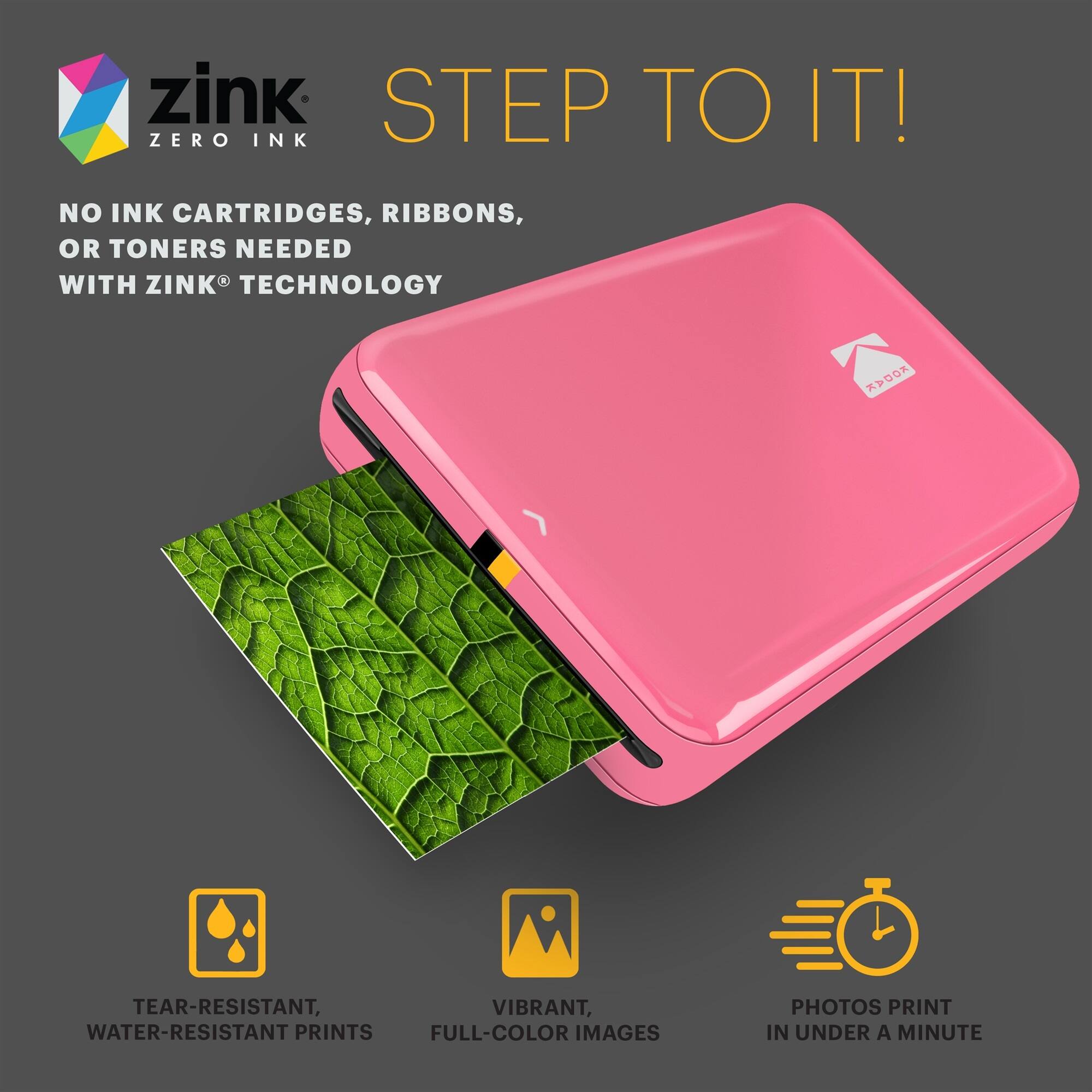 zink STEP TO IT! ZERO INK NO INK CARTRIDGES, RIBBONS, OR TONERS NEEDED WITH ZINK TECHNOLOGY
TEAR-RESISTANT, WATER-RESISTANT PRINTS
VIBRANT, FULL-COLOR IMAGES
PHOTOS PRINT IN UNDER A MINUTE
